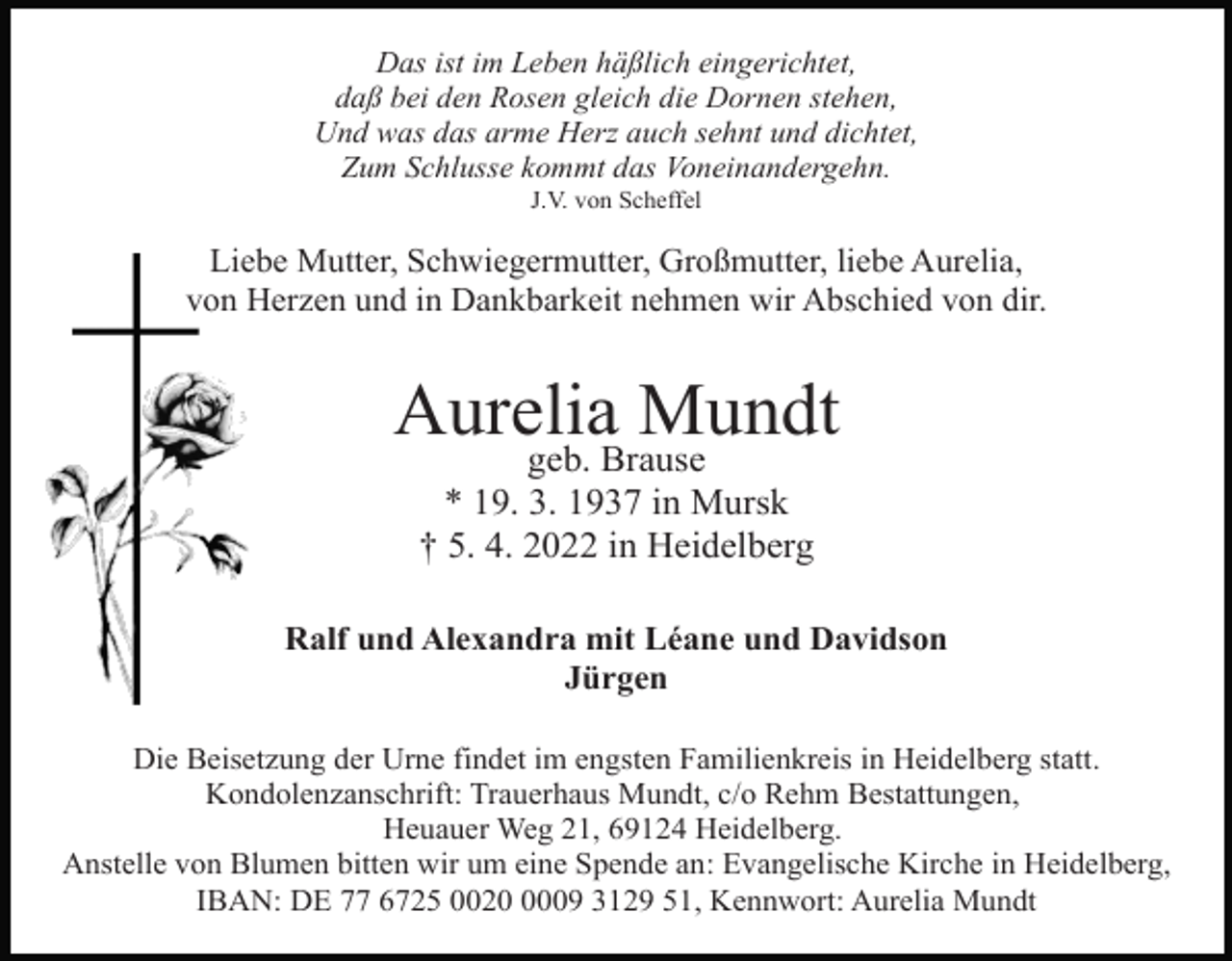 <p>Das ist im Leben häßlich eingerichtet,<br />daß bei den Rosen gleich die Dornen stehen,<br />Und was das arme Herz auch sehnt und dichtet,<br />Zum Schlusse kommt das Voneinandergehn.<br />J.V. von Scheffel</p><p>Liebe Mutter, Schwiegermutter, Großmutter, liebe Aurelia,<br />von Herzen und in Dankbarkeit nehmen wir Abschied von dir.</p><p>Aurelia<br />Mundt<br />geb. Brause<br />* 19. 3. 1937 in Mursk<br />† 5. 4. 2022 in Heidelberg<br />Ralf und Alexandra mit Léane und Davidson<br />Jürgen<br />Die Beisetzung der Urne findet im engsten Familienkreis in Heidelberg statt.<br />Kondolenzanschrift: Trauerhaus Mundt, c/o Rehm Bestattungen,<br />Heuauer Weg 21, 69124 Heidelberg.<br />Anstelle von Blumen bitten wir um eine Spende an: Evangelische Kirche in Heidelberg,<br />IBAN: DE 77 6725 002009 3129 51, Kennwort: Aurelia Mundt</p>