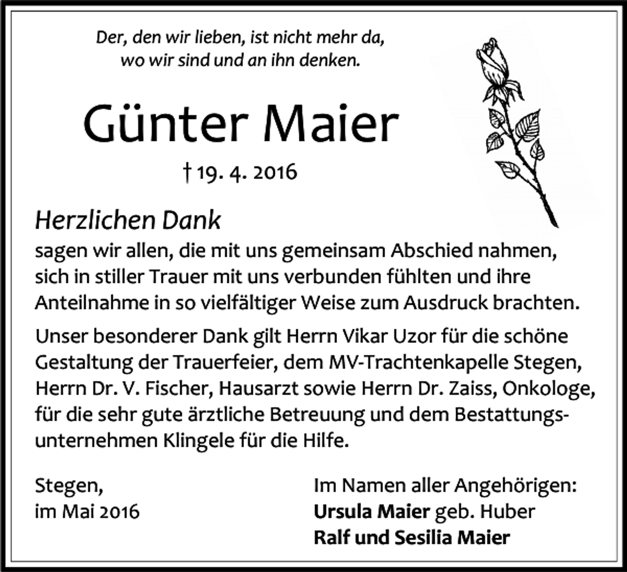 <p>Der, den wir lieben, ist nicht mehr da,<br />wo wir sind und an ihn denken.</p><p>Günter Maier<br />† 19. 4. 2016</p><p>Herzlichen Dank</p><p>sagen wir allen, die mit uns gemeinsam Abschied nahmen,<br />sich in stiller Trauer mit uns verbunden fühlten und ihre<br />Anteilnahme in so vielfältiger Weise zum Ausdruck brachten.<br />Unser besonderer Dank gilt Herrn Vikar Uzor für die schöne<br />Gestaltung der Trauerfeier, dem MV-Trachtenkapelle Stegen,<br />Herrn Dr. V. Fischer, Hausarzt sowie Herrn Dr. Zaiss, Onkologe,<br />für die sehr gute ärztliche Betreuung und dem Bestattungsunternehmen Klingele für die Hilfe.<br />Stegen,<br />im Mai 2016</p><p>Im Namen aller Angehörigen:<br />Ursula Maier geb. Huber<br />Ralf und Sesilia Maier</p>