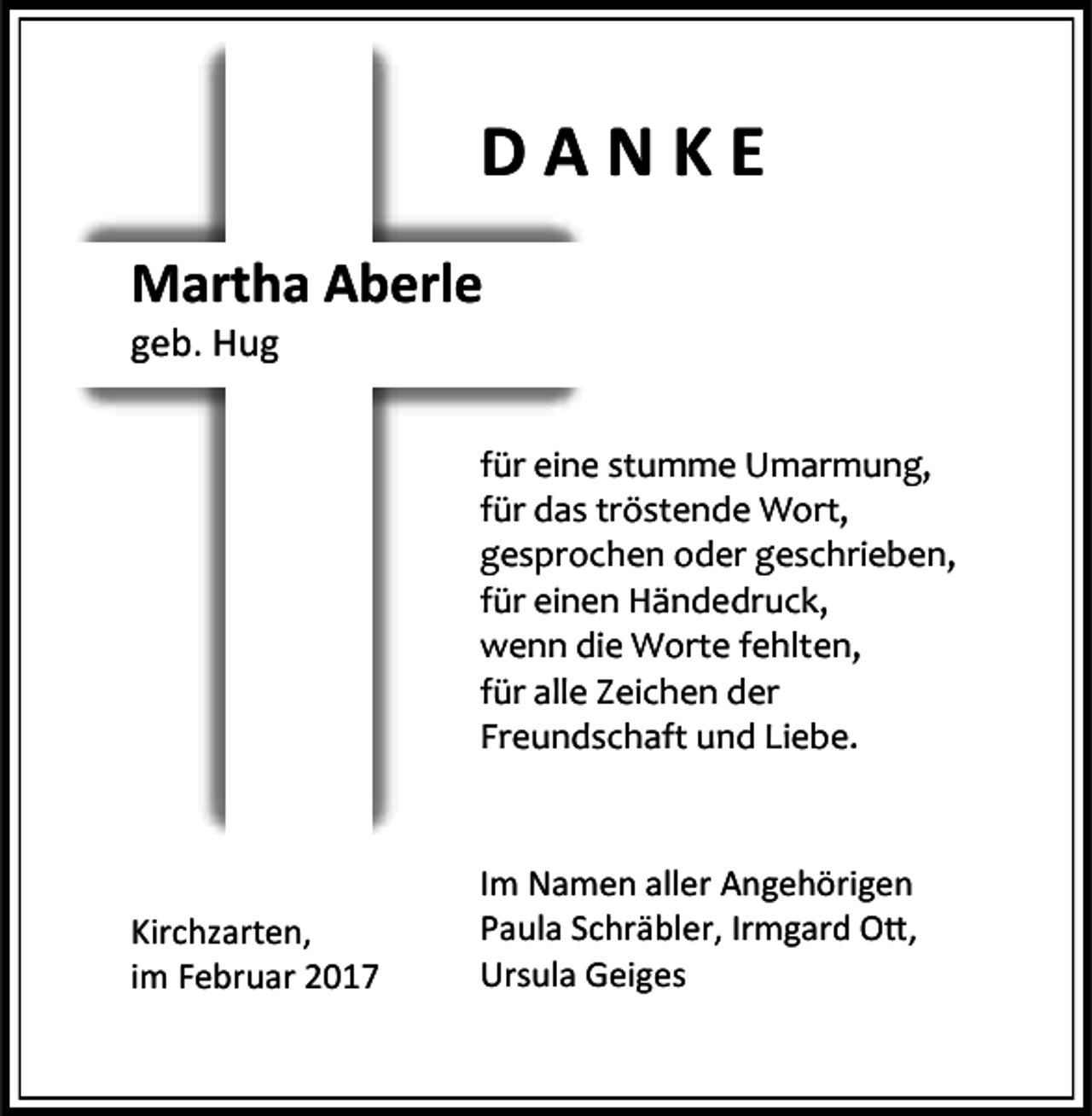 <p>DANKE<br />Martha Aberle<br />geb. Hug</p><p>für eine stumme Umarmung,<br />für das tröstende Wort,<br />gesprochen oder geschrieben,<br />für einen Händedruck,<br />wenn die Worte fehlten,<br />für alle Zeichen der<br />Freundschaft und Liebe.</p><p>Kirchzarten,<br />im Februar 2017</p><p>Im Namen aller Angehörigen<br />Paula Schräbler, Irmgard Ott,<br />Ursula Geiges</p>