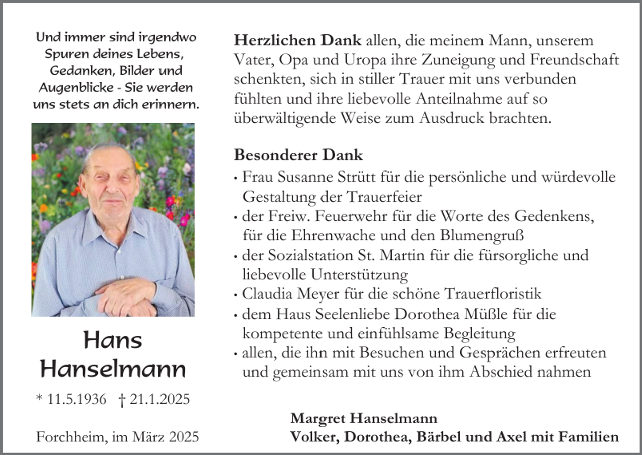 <p>Und immer sind irgendwo<br />Spuren deines Lebens,<br />Gedanken, Bilder und<br />Augenblicke - Sie werden<br />uns stets an dich erinnern.</p><p>Hans<br />Hanselmann<br />* 11.5.1936 † 21.1.2025<br />Forchheim, im März 2025</p><p>Herzlichen Dank allen, die meinem Mann, unserem<br />Vater, Opa und Uropa ihre Zuneigung und Freundschaft<br />schenkten, sich in stiller Trauer mit uns verbunden<br />fühlten und ihre liebevolle Anteilnahme auf so<br />überwältigende Weise zum Ausdruck brachten.<br />Besonderer Dank<br />• Frau Susanne Strütt für die persönliche und würdevolle<br />Gestaltung der Trauerfeier<br />• der Freiw. Feuerwehr für die Worte des Gedenkens,<br />für die Ehrenwache und den Blumengruß<br />• der Sozialstation St. Martin für die fürsorgliche und<br />liebevolle Unterstützung<br />• Claudia Meyer für die schöne Trauerfloristik<br />• dem Haus Seelenliebe Dorothea Müßle für die<br />kompetente und einfühlsame Begleitung<br />• allen, die ihn mit Besuchen und Gesprächen erfreuten<br />und gemeinsam mit uns von ihm Abschied nahmen<br />Margret Hanselmann<br />Volker, Dorothea, Bärbel und Axel mit Familien</p>
