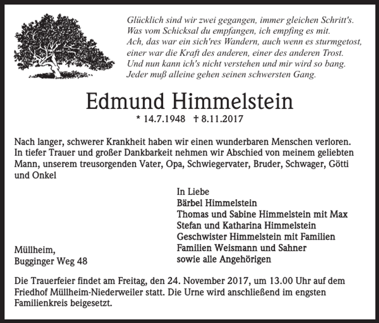 <p>Glücklich<br />Gl ü c kli c h sisind<br />n d wir<br />wirz zwei<br />w ei ggegangen,<br />e g a n g e n, iimmer<br />m m er gleichen<br />gl ei c h e n Schritt's.<br />S c hritt's.<br />Was<br />W as v vom<br />o m S Schicksal<br />c hi c ks al d du<br />u e empfangen,<br />m pf a n g e n, iich<br />c h eempfing<br />m pfi n g es<br />es mit.<br />m it.<br />Ach,<br />A c h, ddas<br />as war<br />w ar eiein<br />n sisich'res<br />c h'r es Wandern,<br />W a n d er n, a auch<br />u c h wwenn<br />e n n esess sturmgetost,<br />t ur m g et ost,<br />einer<br />ei n er war<br />w ar die<br />di e Kraft<br />Kr aft des<br />d es anderen,<br />a n d er e n, ei<br />einer<br />n er ddes<br />es aanderen<br />n d er e n Trost.<br />Tr ost.<br />Und<br />U n d nnun<br />u n kkann<br />a n n i cich's<br />h's ninicht<br />c ht verstehen<br />v erst e h e n und<br />u n d mir<br />mir wird<br />wir d ssoo bang.<br />b a n g.<br />JJeder<br />e d er muß<br />m u ß alleine<br />all ei n e gehen<br />g e h e n sseinen<br />ei n e n sschwersten<br />c h w erst e n Gang.<br />G a n g.</p><p>EEdmund<br />d m u n d Himmelstein<br />Hi m m elst ei n<br />** 14.7.1948<br />1 4. 7. 1 9 4 8 †<br />† 8.11.2017<br />8. . 2 0 1 7</p><p>NNach<br />a c h l alanger,<br />n g er, s schwerer<br />c h w er er KKrankheit<br />r a n k h eit haben<br />h a b e n wir<br />wir einen<br />ei n en wunderbaren<br />w u n d er b ar e n Menschen<br />M e ns c h e n vverloren.<br />erl or e n.<br />In<br />tiefer<br />I n ti<br />ef er Trauer<br />Tr a u er und<br />u n d großer<br />gr o ßer Dankbarkeit<br />D a n k b ar k eit nehmen<br />n e h m e n wir<br />wir AAbschied<br />bs c hi e d vvon<br />o n meinem<br />m ei n e m g geliebten<br />eli e bt e n<br />MMann,<br />a n n, u unserem<br />ns er e m trtreusorgenden<br />e us or g e n d e n Vater,<br />V at er, Opa,<br />O p a, SSchwiegervater,<br />c h w i e g er v at er, Bruder,<br />Br u d er, Schwager,<br />S c h wa g er, Götti<br />G ötti<br />uund<br />n d Onkel<br />O n k el<br />In<br />I n Liebe<br />Li e b e</p><p>M üll h ei m,<br />Müllheim,<br />BBugginger<br />u g gi n g er Weg<br />W e g 44<br />Di e Tr<br />Die<br />Trauerfeier<br />a u erf ei er fifindet<br />n d et aam<br />m Freitag,<br />Fr eit a g, den<br />d e n 24.<br />2 4. November<br />N o v e mb er 2017,<br />2 0 1 7, um<br />u m 13.00<br />1 3. Uhr<br />U h r auf<br />a uf dem<br />de m<br />Fri e d h of Müllheim-Niederweiler<br />M üll h ei m- Ni e d er w eil er st<br />att. Die<br />Di e Urne<br />Ur n e wird<br />wir d aanschließend<br />ns c hli e ß e n d i im<br />m eengsten<br />n gst e n<br />Friedhof<br />statt.<br />Familienkreis<br />F a mili e n kr eis beigesetzt.<br />b ei g es et zt .</p>