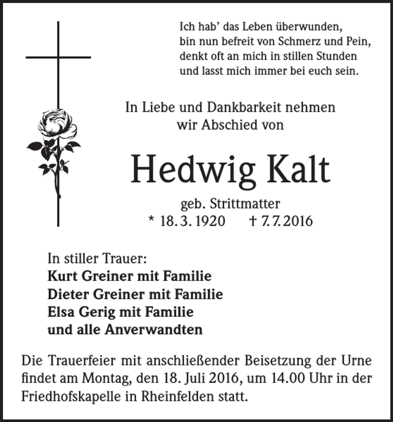 <p>Ich hab’ das Leben überwunden,<br />bin nun befreit von Schmerz und Pein,<br />denkt oft an mich in stillen Stunden<br />und lasst mich immer bei euch sein.</p><p>In Liebe und Dankbarkeit nehmen<br />wir Abschied von</p><p>Hedwig Kalt<br />geb. Strittmatter<br />* 18. 3. 1920 † 7. 7. 2016<br />In stiller Trauer:<br />Kurt Greiner mit Familie<br />Dieter Greiner mit Familie<br />Elsa Gerig mit Familie<br />und alle Anverwandten<br />Die Trauerfeier mit anschließender Beisetzung der Urne<br />findet am Montag, den 18. Juli 2016, um 14.00 Uhr in der<br />Friedhofskapelle in Rheinfelden statt.</p>
