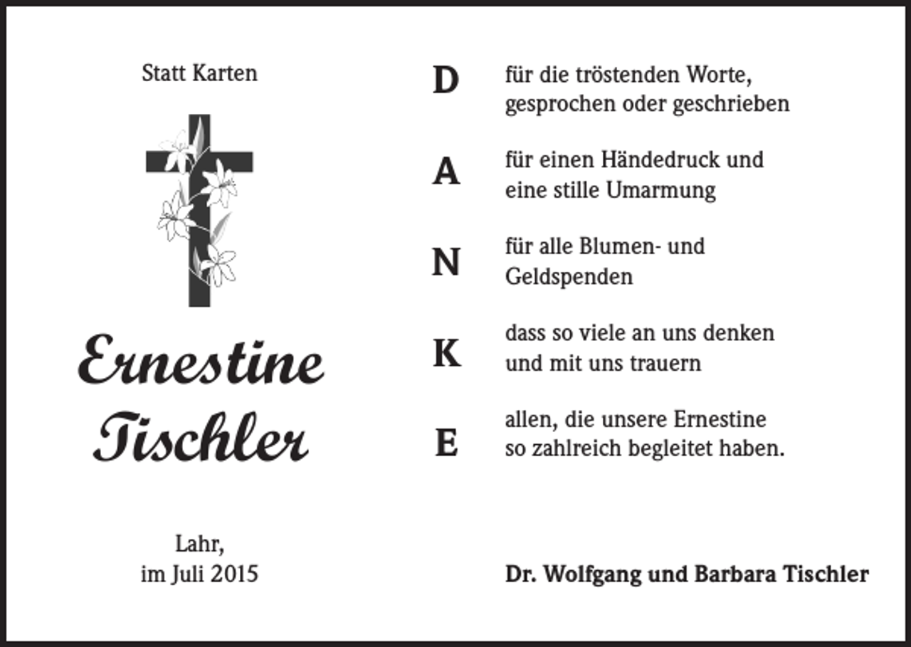 <p>Statt Karten</p><p>Ernestine<br />Tischler<br />Lahr,<br />im Juli 2015</p><p>D</p><p>für die tröstenden Worte,<br />gesprochen oder geschrieben</p><p>A</p><p>für einen Händedruck und<br />eine stille Umarmung</p><p>N</p><p>für alle Blumen- und<br />Geldspenden</p><p>K</p><p>dass so viele an uns denken<br />und mit uns trauern</p><p>E</p><p>allen, die unsere Ernestine<br />so zahlreich begleitet haben.</p><p>Dr. Wolfgang und Barbara Tischler</p>