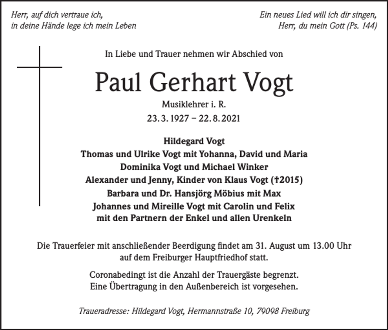 <p>Herr, auf dich vertraue ich,<br />in deine Hände lege ich mein Leben</p><p>Ein neues Lied will ich dir singen,<br />Herr, du mein Gott (Ps. 144)</p><p>In Liebe und Trauer nehmen wir Abschied von</p><p>Paul Gerhart Vogt<br />Musiklehrer i. R.<br />23. 3. 1927 – 22. 8. 2021</p><p>Hildegard Vogt<br />Thomas und Ulrike Vogt mit Yohanna, David und Maria<br />Dominika Vogt und Michael Winker<br />Alexander und Jenny, Kinder von Klaus Vogt (†2015)<br />Barbara und Dr. Hansjörg Möbius mit Max<br />Johannes und Mireille Vogt mit Carolin und Felix<br />mit den Partnern der Enkel und allen Urenkeln<br />Die Trauerfeier mit anschließender Beerdigung findet am 31. August um 13.00 Uhr<br />auf dem Freiburger Hauptfriedhof statt.<br />Coronabedingt ist die Anzahl der Trauergäste begrenzt.<br />Eine Übertragung in den Außenbereich ist vorgesehen.<br />Traueradresse: Hildegard Vogt, Hermannstraße 10, 79098 Freiburg</p>
