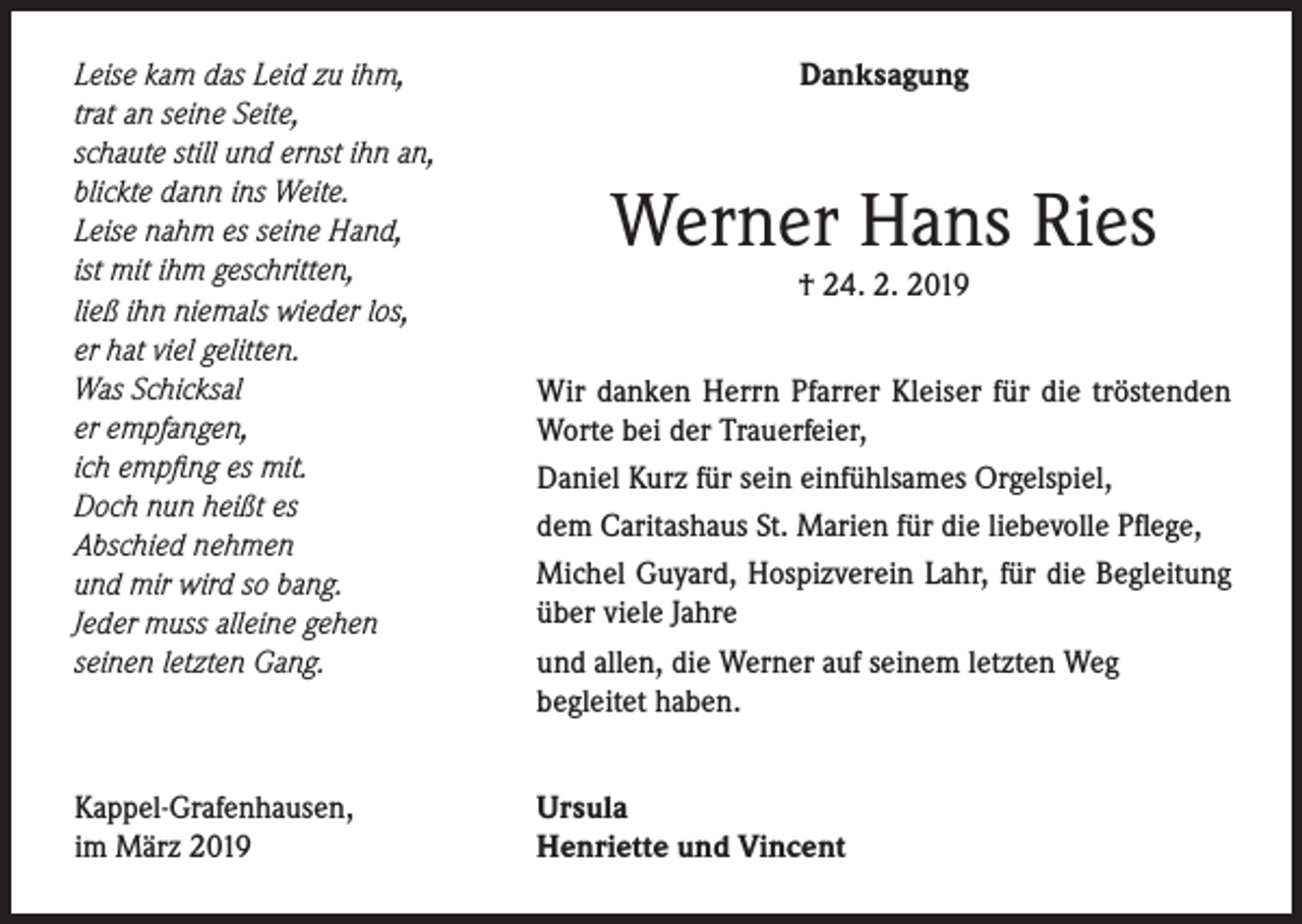 <p>Leise kam das Leid zu ihm,<br />trat an seine Seite,<br />schaute still und ernst ihn an,<br />blickte dann ins Weite.<br />Leise nahm es seine Hand,<br />ist mit ihm geschritten,<br />ließ ihn niemals wieder los,<br />er hat viel gelitten.<br />Was Schicksal<br />er empfangen,<br />ich empfing es mit.<br />Doch nun heißt es<br />Abschied nehmen<br />und mir wird so bang.<br />Jeder muss alleine gehen<br />seinen letzten Gang.</p><p>Kappel-Grafenhausen,<br />im März 2019</p><p>Danksagung</p><p>Werner Hans Ries<br />† 24. 2. 2019</p><p>Wir danken Herrn Pfarrer Kleiser für die tröstenden<br />Worte bei der Trauerfeier,<br />Daniel Kurz für sein einfühlsames Orgelspiel,<br />dem Caritashaus St. Marien für die liebevolle Pflege,<br />Michel Guyard, Hospizverein Lahr, für die Begleitung<br />über viele Jahre<br />und allen, die Werner auf seinem letzten Weg<br />begleitet haben.<br />Ursula<br />Henriette und Vincent</p>