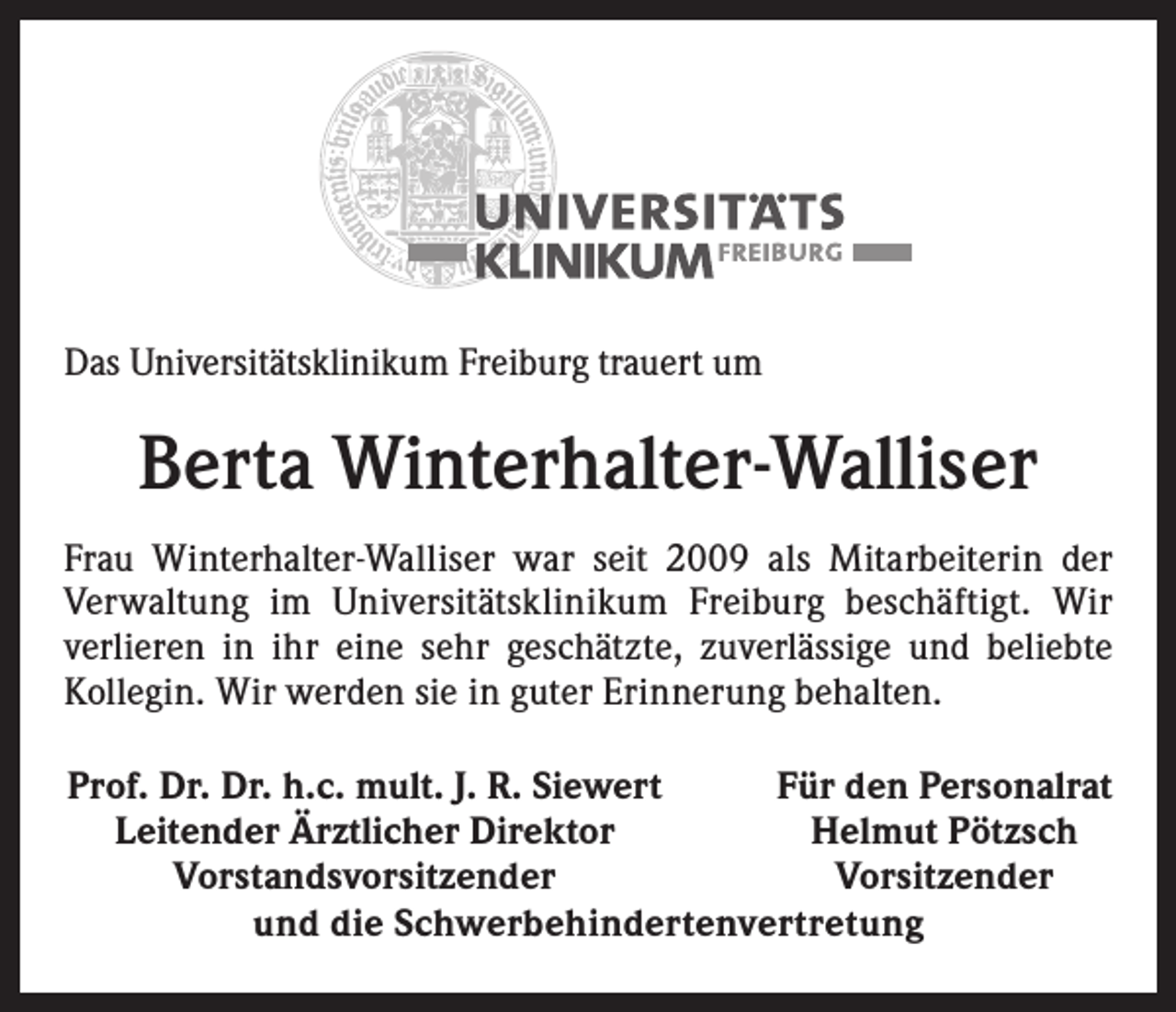 <p>Das Universitätsklinikum Freiburg trauert um</p><p>Berta Winterhalter-Walliser<br />Frau Winterhalter-Walliser war seit 2009 als Mitarbeiterin der<br />Verwaltung im Universitätsklinikum Freiburg beschäftigt. Wir<br />verlieren in ihr eine sehr geschätzte, zuverlässige und beliebte<br />­Kollegin. Wir werden sie in guter Erinnerung behalten.<br />Prof. Dr. Dr. h.c. mult. J. R. Siewert<br />Für den Personalrat<br />Leitender Ärztlicher Direktor<br />Helmut Pötzsch<br />Vorstandsvorsitzender<br />Vorsitzender<br />und die Schwerbehindertenvertretung</p>