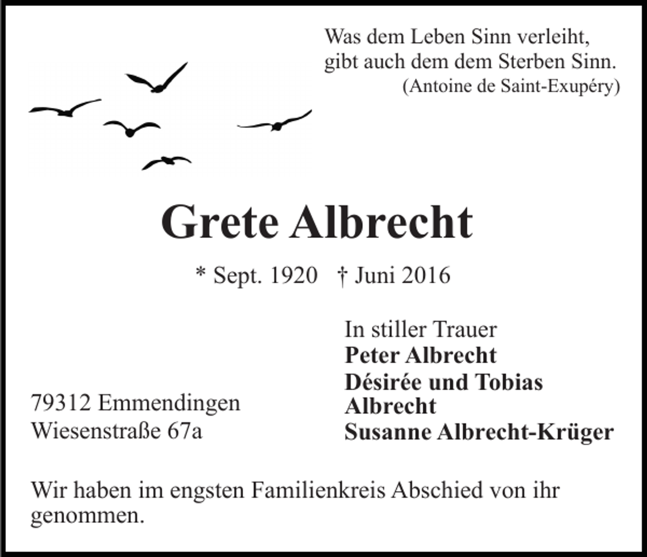 <p>Was dem Leben Sinn verleiht,<br />gibt auch dem dem Sterben Sinn.<br />(Antoine de Saint-Exupéry)</p><p>Grete Albrecht<br />* Sept. 1920 † Juni 2016</p><p>79312 Emmendingen<br />Wiesenstraße 67a</p><p>In stiller Trauer<br />Peter Albrecht<br />Désirée und Tobias<br />Albrecht<br />Susanne Albrecht-Krüger</p><p>Wir haben im engsten Familienkreis Abschied von ihr<br />genommen.</p>