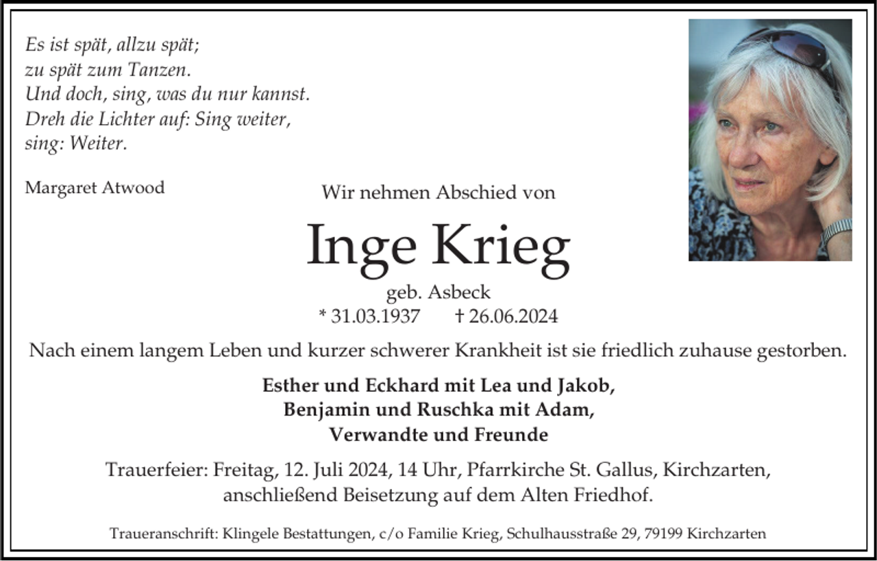 <p>Es ist spät, allzu spät;<br />zu spät zum Tanzen.<br />Und doch, sing, was du nur kannst.<br />Dreh die Lichter auf: Sing weiter,<br />sing: Weiter.<br />Margaret Atwood</p><p>Wir nehmen Abschied von</p><p>Inge Krieg<br />geb. Asbeck<br />* 31.03.1937<br />† 26.06.2024<br />Nach einem langem Leben und kurzer schwerer Krankheit ist sie friedlich zuhause gestorben.<br />Esther und Eckhard mit Lea und Jakob,<br />Benjamin und Ruschka mit Adam,<br />Verwandte und Freunde</p><p>Trauerfeier: Freitag, 12. Juli 2024, 14 Uhr, Pfarrkirche St. Gallus, Kirchzarten,<br />anschließend Beisetzung auf dem Alten Friedhof.<br />Traueranschrift: Klingele Bestattungen, c/o Familie Krieg, Schulhausstraße 29, 79199 Kirchzarten</p>