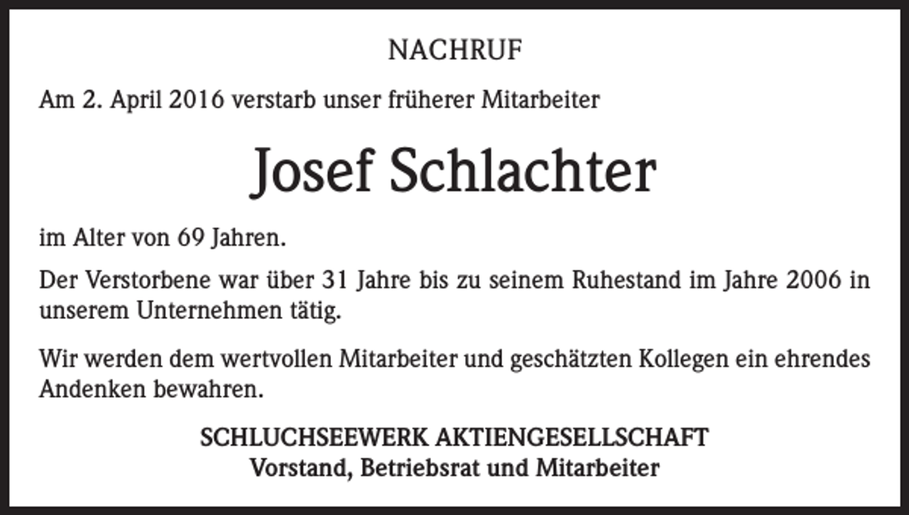 <p>NACHRUF<br />Am 2. April 2016 verstarb unser früherer Mitarbeiter</p><p>Josef Schlachter<br />im Alter von 69 Jahren.<br />Der Verstorbene war über 31 Jahre bis zu seinem Ruhestand im Jahre 2006 in<br />unserem Unternehmen tätig.<br />Wir werden dem wertvollen Mitarbeiter und geschätzten Kollegen ein ehrendes<br />Andenken bewahren.<br />SCHLUCHSEEWERK AKTIENGESELLSCHAFT<br />Vorstand, Betriebsrat und Mitarbeiter</p>