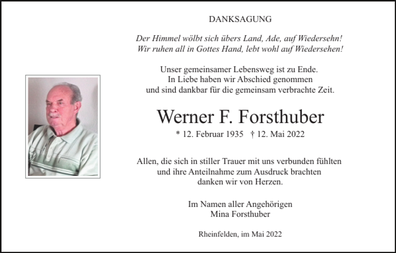 <p>DANKSAGUNG<br />Der Himmel wölbt sich übers Land, Ade, auf Wiedersehn!<br />Wir ruhen all in Gottes Hand, lebt wohl auf Wiedersehen!<br />Unser gemeinsamer Lebensweg ist zu Ende.<br />In Liebe haben wir Abschied genommen<br />und sind dankbar für die gemeinsam verbrachte Zeit.</p><p>Werner F. Forsthuber<br />* 12. Februar 1935 † 12. Mai 2022<br />Allen, die sich in stiller Trauer mit uns verbunden fühlten<br />und ihre Anteilnahme zum Ausdruck brachten<br />danken wir von Herzen.<br />Im Namen aller Angehörigen<br />Mina Forsthuber<br />Rheinfelden, im Mai 2022</p>
