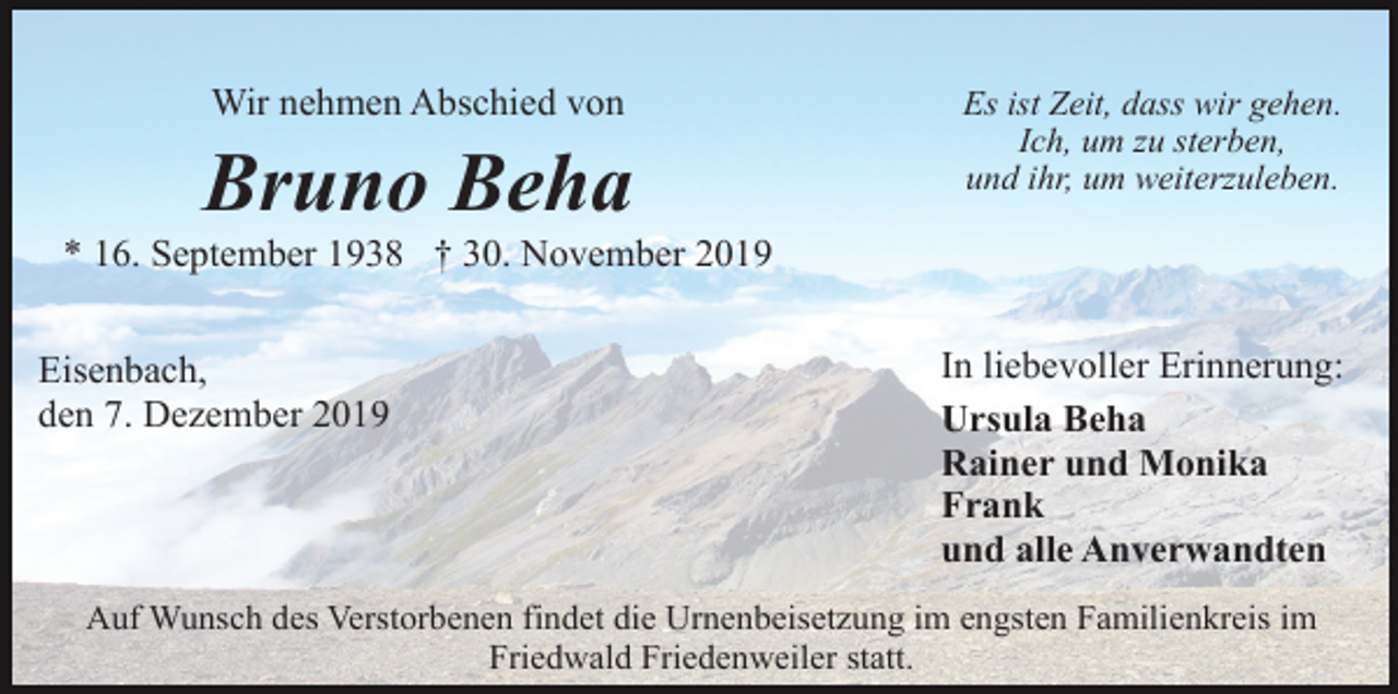 <p>Wir nehmen Abschied von</p><p>Bruno Beha</p><p>Es ist Zeit, dass wir gehen.<br />Ich, um zu sterben,<br />und ihr, um weiterzuleben.</p><p>* 16. September 1938 † 30. November 2019<br />Eisenbach,<br />den 7. Dezember 2019</p><p>In liebevoller Erinnerung:<br />Ursula Beha<br />Rainer und Monika<br />Frank<br />und alle Anverwandten</p><p>Auf Wunsch des Verstorbenen findet die Urnenbeisetzung im engsten Familienkreis im<br />Friedwald Friedenweiler statt.</p>