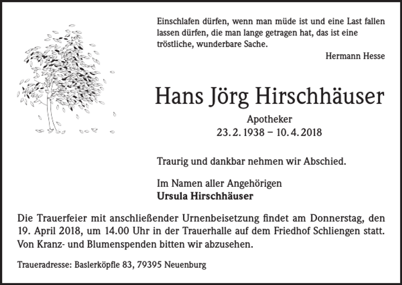 <p>Einschlafen dürfen, wenn man müde ist und eine Last fallen<br />lassen dürfen, die man lange getragen hat, das ist eine<br />tröstliche, wunderbare Sache.<br />Hermann Hesse</p><p>Hans Jörg Hirschhäuser<br />Apotheker<br />23. 2. 1938 – 10. 4. 2018<br />Traurig und dankbar nehmen wir Abschied.<br />Im Namen aller Angehörigen<br />Ursula Hirschhäuser<br />Die Trauerfeier mit anschließender Urnenbeisetzung findet am Donnerstag, den<br />19. April 2018, um 14.00 Uhr in der Trauerhalle auf dem Friedhof Schliengen statt.<br />Von Kranz- und Blumenspenden bitten wir abzusehen.<br />Traueradresse: Baslerköpfle 83, 79395 Neuenburg</p>