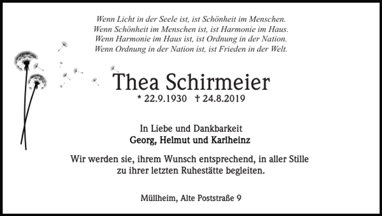 <p>Wenn Licht in der Seele ist, ist Schönheit im Menschen.<br />Wenn Schönheit im Menschen ist, ist Harmonie im Haus.<br />Wenn Harmonie im Haus ist, ist Ordnung in der Nation.<br />Wenn Ordnung in der Nation ist, ist Frieden in der Welt.</p><p>Thea Schirmeier<br />* 22.9.1930 † 24.8.2019<br />In Liebe und Dankbarkeit<br />Wir werden sie, ihrem Wunsch entsprechend, in aller Stille<br />zu ihrer letzten Ruhestätte begleiten.<br />Müllheim, Alte Poststraße 9</p>