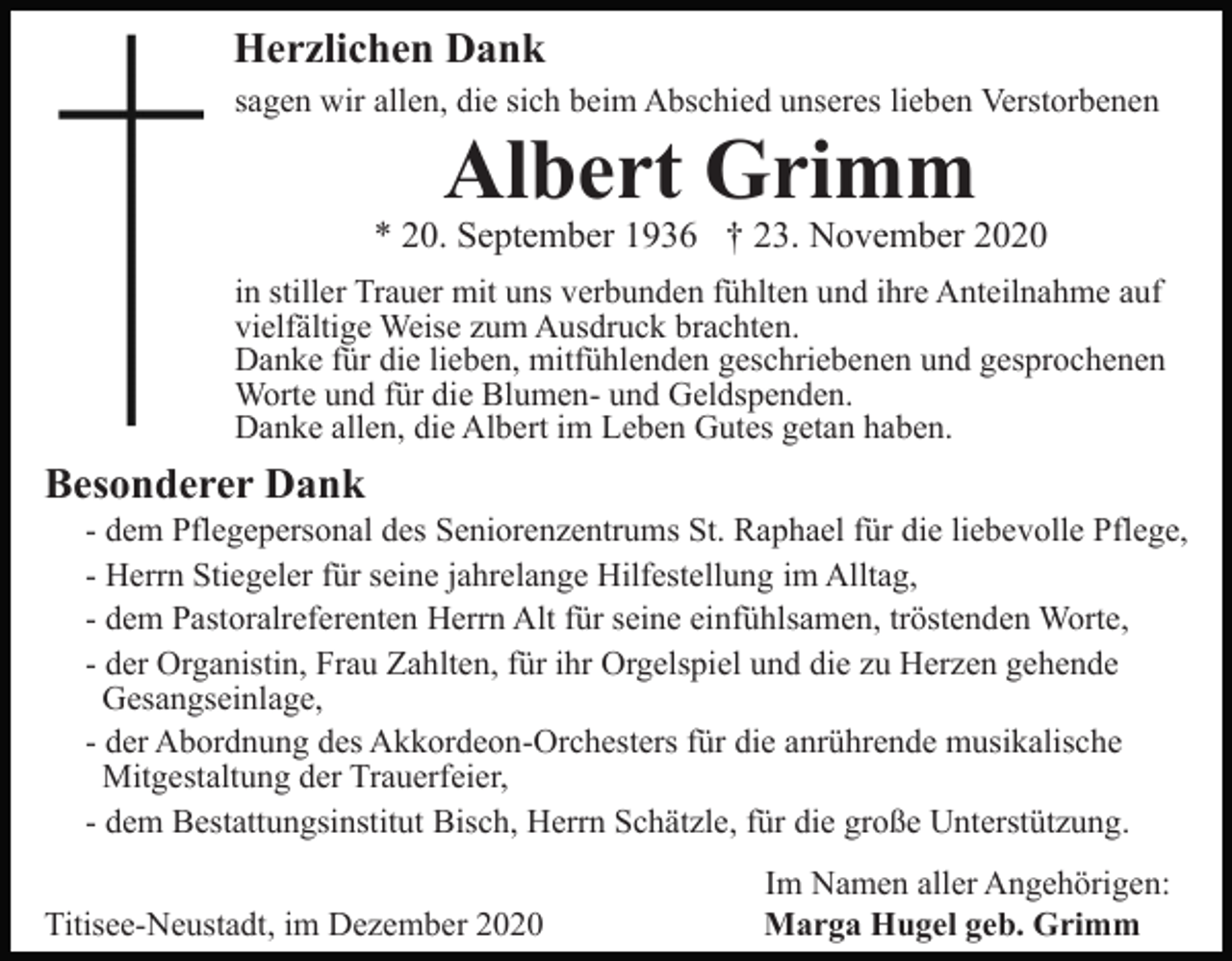 <p>Herzlichen Dank<br />sagen wir allen, die sich beim Abschied unseres lieben Verstorbenen</p><p>Albert Grimm</p><p>* 20. September 1936 † 23. November 2020<br />in stiller Trauer mit uns verbunden fühlten und ihre Anteilnahme auf<br />vielfältige Weise zum Ausdruck brachten.<br />Danke für die lieben, mitfühlenden geschriebenen und gesprochenen<br />Worte und für die Blumen- und Geldspenden.<br />Danke allen, die Albert im Leben Gutes getan haben.</p><p>Besonderer Dank<br />- dem Pflegepersonal des Seniorenzentrums St. Raphael für die liebevolle Pflege,<br />- Herrn Stiegeler für seine jahrelange Hilfestellung im Alltag,<br />- dem Pastoralreferenten Herrn Alt für seine einfühlsamen, tröstenden Worte,<br />- der Organistin, Frau Zahlten, für ihr Orgelspiel und die zu Herzen gehende<br />Gesangseinlage,<br />- der Abordnung des Akkordeon-Orchesters für die anrührende musikalische<br />Mitgestaltung der Trauerfeier,<br />- dem Bestattungsinstitut Bisch, Herrn Schätzle, für die große Unterstützung.<br />Titisee-Neustadt, im Dezember 2020</p><p>Im Namen aller Angehörigen:<br />Marga Hugel geb. Grimm</p>
