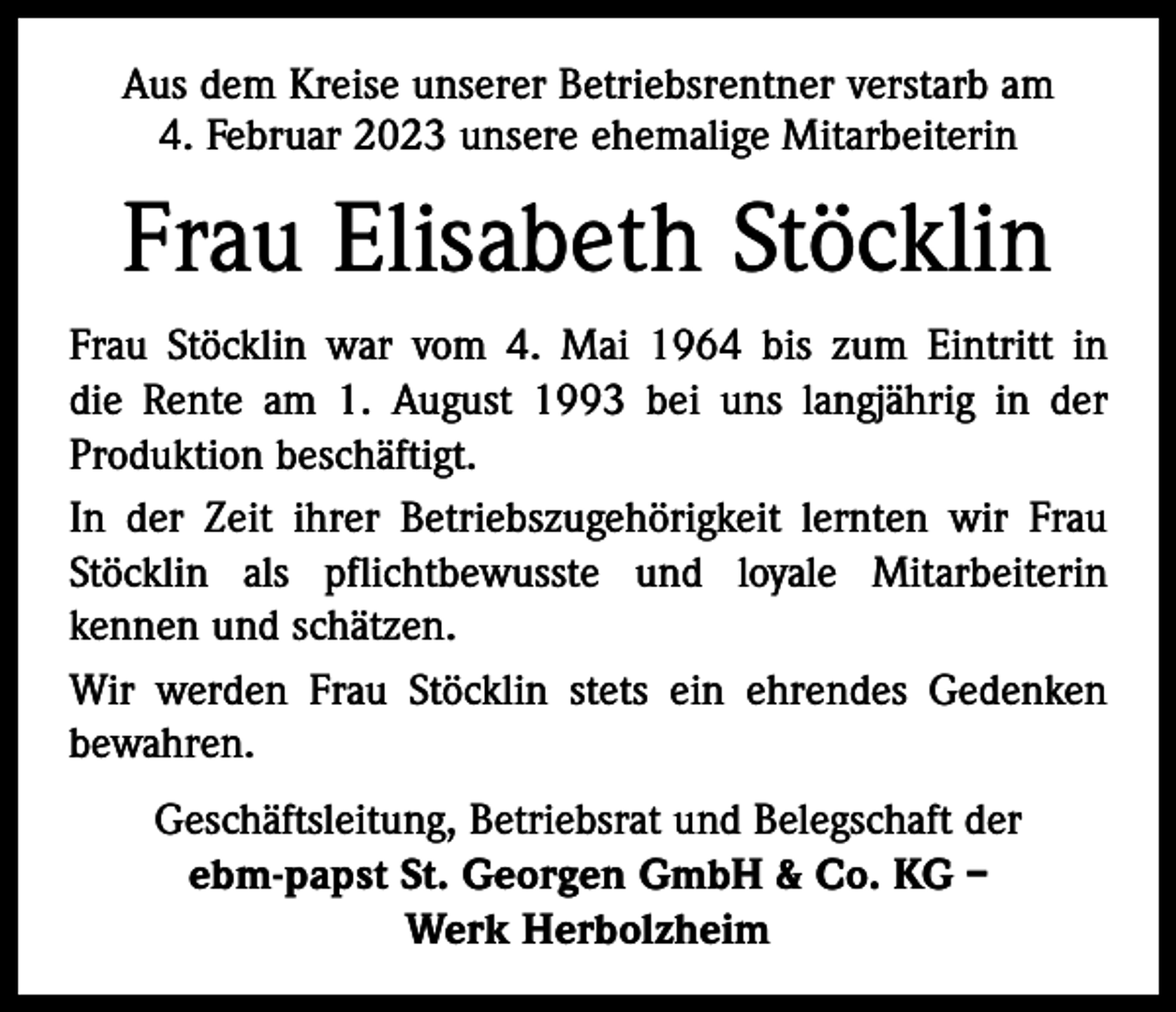 <p>Aus dem Kreise unserer Betriebsrentner verstarb am<br />4. Februar 2023 unsere ehemalige Mitarbeiterin</p><p>Frau Elisabeth Stöcklin<br />Frau Stöcklin war vom 4. Mai 1964 bis zum Eintritt in<br />die Rente am 1. August 1993 bei uns langjährig in der<br />Produktion beschäftigt.<br />In der Zeit ihrer Betriebszugehörigkeit lernten wir Frau<br />Stöcklin als pflichtbewusste und loyale Mitarbeiterin<br />kennen und schätzen.<br />Wir werden Frau Stöcklin stets ein ehrendes Gedenken<br />bewahren.<br />Geschäftsleitung, Betriebsrat und Belegschaft der<br />ebm-papst St. Georgen GmbH &amp; Co. KG –<br />Werk Herbolzheim</p>