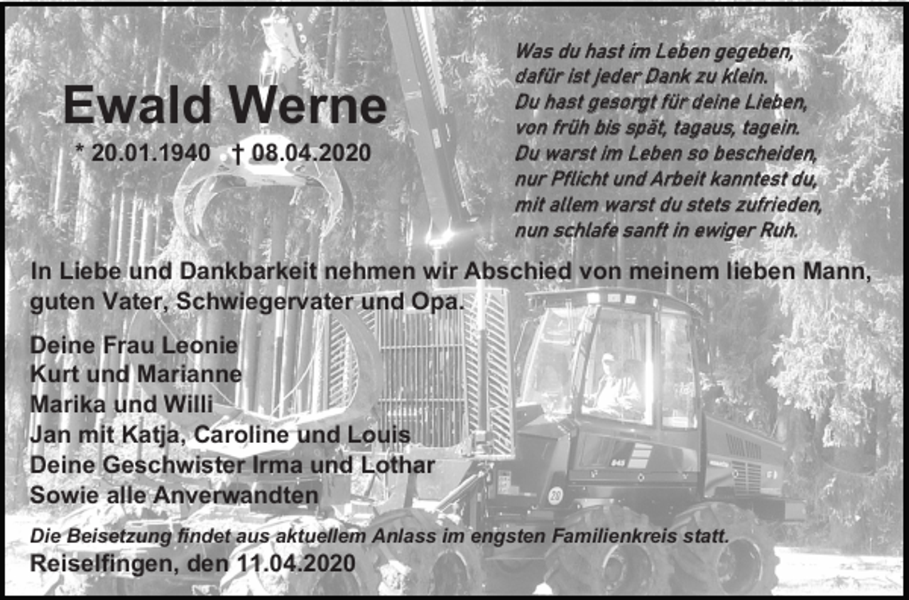 <p>Ewald Werne<br />* 20.01.1940 † 08.04.2020</p><p>Was du hast im Leben gegeben,<br />dafür ist jeder Dank zu klein.<br />Du hast gesorgt für deine Lieben,<br />von früh bis spät, tagaus, tagein.<br />Du warst im Leben so bescheiden,<br />nur Pflicht und Arbeit kanntest du,<br />mit allem warst du stets zufrieden,<br />nun schlafe sanft in ewiger Ruh.</p><p>In Liebe und Dankbarkeit nehmen wir Abschied von meinem lieben Mann,<br />guten Vater, Schwiegervater und Opa.<br />Deine Frau Leonie<br />Kurt und Marianne<br />Marika und Willi<br />Jan mit Katja, Caroline und Louis<br />Deine Geschwister Irma und Lothar<br />Sowie alle Anverwandten<br />Die Beisetzung findet aus aktuellem Anlass im engsten Familienkreis statt.</p><p>Reiselfingen, den 11.04.2020</p>