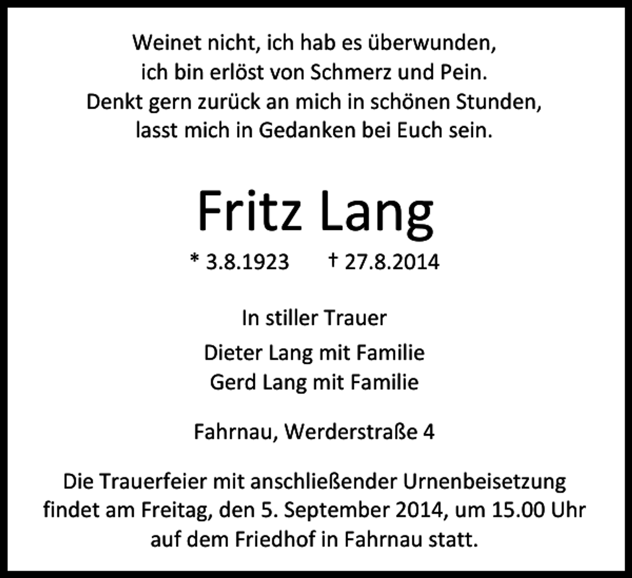 <p>Weinet nicht, ich hab es überwunden,<br />ich bin erlöst von Schmerz und Pein.<br />Denkt gern zurück an mich in schönen Stunden,<br />lasst mich in Gedanken bei Euch sein.</p><p>Fritz Lang</p><p>* 3.8.1923</p><p>† 27.8.2014</p><p>In stiller Trauer<br />Dieter Lang mit Familie<br />Gerd Lang mit Familie<br />Fahrnau, Werderstraße 4<br />Die Trauerfeier mit anschließender Urnenbeisetzung<br />findet am Freitag, den 5. September 2014, um 15.00 Uhr<br />auf dem Friedhof in Fahrnau statt.</p>