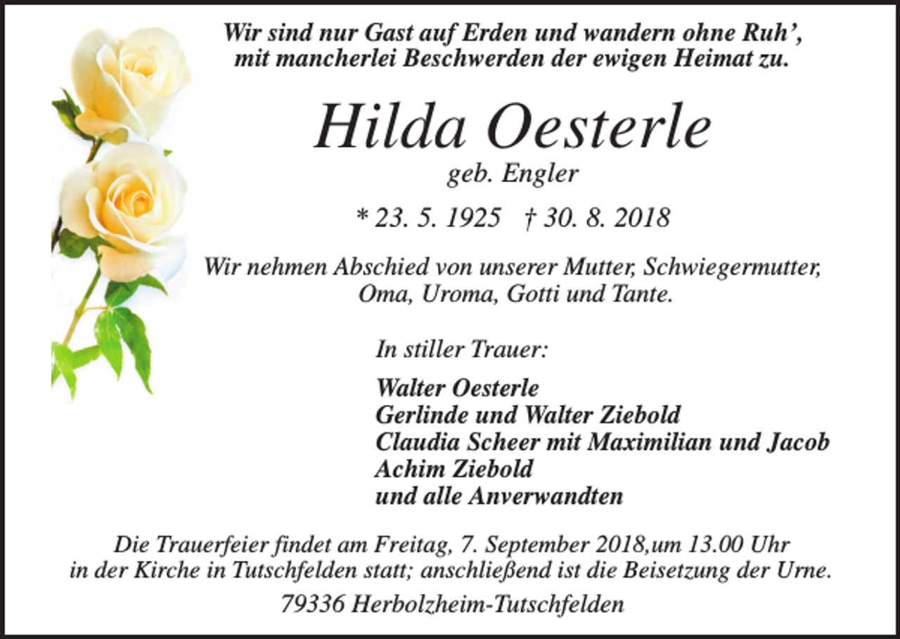 <p>Wir sind nur Gast auf Erden und wandern ohne Ruh’,<br />mit mancherlei Beschwerden der ewigen Heimat zu.</p><p>Hilda Oesterle<br />geb. Engler<br />* 23. 5. 1925 † 30. 8. 2018<br />Wir nehmen Abschied von unserer Mutter, Schwiegermutter,<br />Oma, Uroma, Gotti und Tante.<br />In stiller Trauer:<br />Walter Oesterle<br />Gerlinde und Walter Ziebold<br />Claudia Scheer mit Maximilian und Jacob<br />Achim Ziebold<br />und alle Anverwandten<br />Die Trauerfeier findet am Freitag, 7. September 2018,um 13.00 Uhr<br />in der Kirche in Tutschfelden statt; anschließend ist die Beisetzung der Urne.<br />79336 Herbolzheim-Tutschfelden</p>