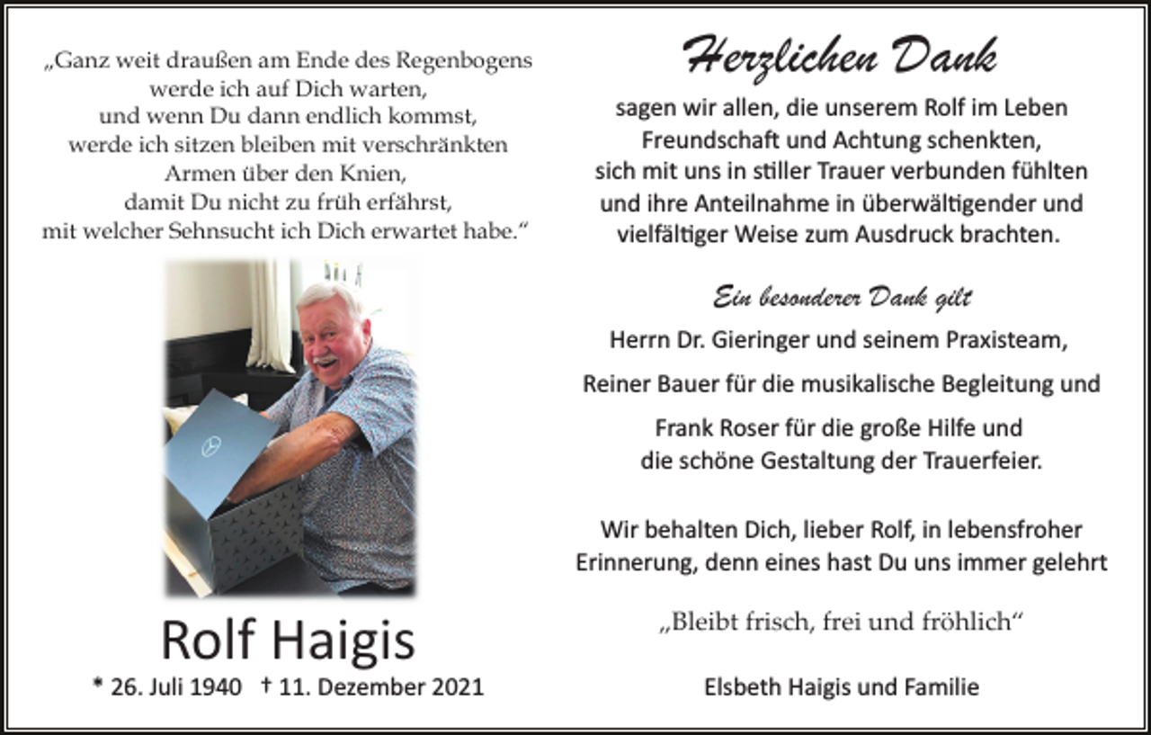 <p>„Ganz weit draußen am Ende des Regenbogens<br />werde ich auf Dich warten,<br />und wenn Du dann endlich kommst,<br />werde ich sitzen bleiben mit verschränkten<br />Armen über den Knien,<br />damit Du nicht zu früh erfährst,<br />mit welcher Sehnsucht ich Dich erwartet habe.“</p><p>Herzlichen Dank<br />sagen wir allen, die unserem Rolf im Leben<br />Freundscha� und Achtung schenkten,<br />sich mit uns in s�ller Trauer verbunden fühlten<br />und ihre Anteilnahme in überwäl�gender und<br />vielfäl�ger Weise zum Ausdruck brachten.</p><p>Ein besonderer Dank gilt<br />Herrn Dr. Gieringer und seinem Praxisteam,<br />Reiner Bauer für die musikalische Begleitung und<br />Frank Roser für die große Hilfe und<br />die schöne Gestaltung der Trauerfeier.<br />Wir behalten Dich, lieber Rolf, in lebensfroher<br />Erinnerung, denn eines hast Du uns immer gelehrt</p><p>Rolf Haigis</p><p>„Bleibt frisch, frei und fröhlich“</p><p>* 26. Juli 1940 † 11. Dezember 2021</p><p>Elsbeth Haigis und Familie</p>