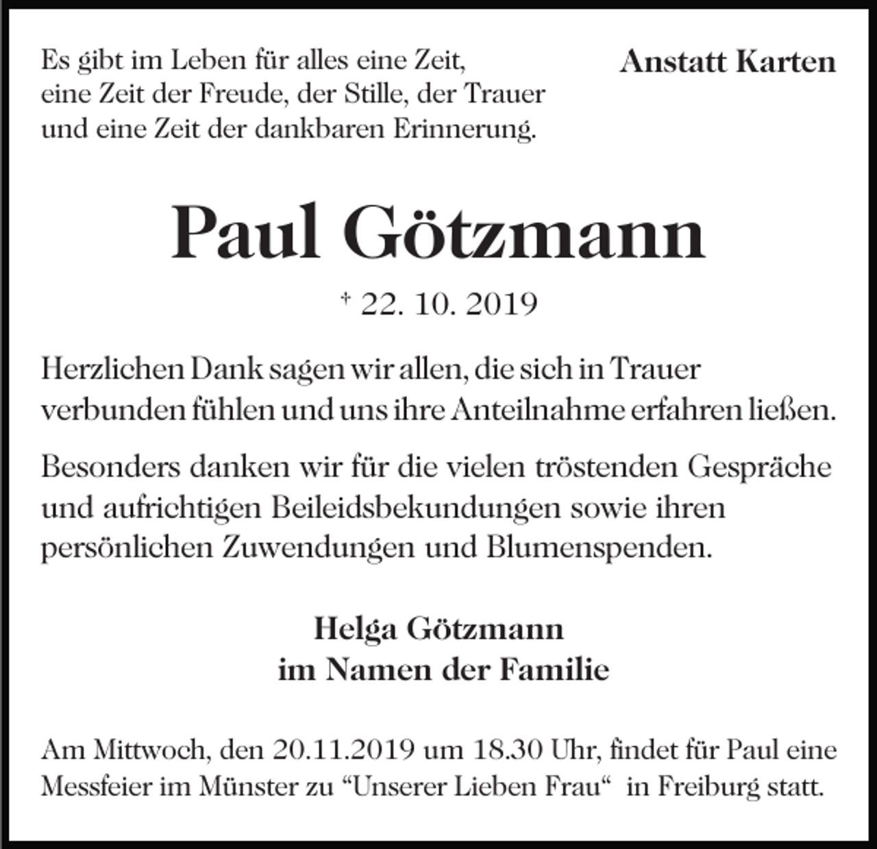 <p>Es gibt im Leben für alles eine Zeit,<br />eine Zeit der Freude, der Stille, der Trauer<br />und eine Zeit der dankbaren Erinnerung.</p><p>Anstatt Karten</p><p>Paul Götzmann<br />† 22. 10. 2019<br />Herzlichen Dank sagen wir allen, die sich in Trauer<br />verbunden fühlen und uns ihre Anteilnahme erfahren ließen.<br />Besonders danken wir für die vielen tröstenden Gespräche<br />und aufrichtigen Beileidsbekundungen sowie ihren<br />persönlichen Zuwendungen und Blumenspenden.<br />Helga Götzmann<br />im Namen der Familie<br />Am Mittwoch, den 20.11.2019 um 18.30 Uhr, findet für Paul eine<br />Messfeier im Münster zu “Unserer Lieben Frau“ in Freiburg statt.</p>