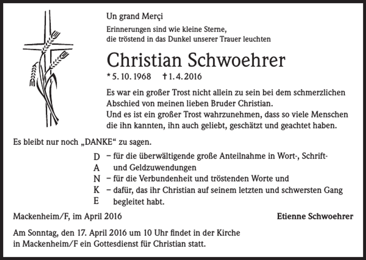 <p>Un grand Merçi<br />Erinnerungen sind wie kleine Sterne,<br />die tröstend in das Dunkel unserer Trauer leuchten</p><p>Christian Schwoehrer<br />* 5. 10. 1968</p><p>= 1. 4. 2016</p><p>Es war ein großer Trost nicht allein zu sein bei dem schmerzlichen<br />Abschied von meinen lieben Bruder Christian.<br />Und es ist ein großer Trost wahrzunehmen, dass so viele Menschen<br />die ihn kannten, ihn auch geliebt, geschätzt und geachtet haben.<br />Es bleibt nur noch „DANKE“ zu sagen.</p><p>D – für die überwältigende große Anteilnahme in Wort-, SchriftA und Geldzuwendungen</p><p>N – für die Verbundenheit und tröstenden Worte und<br />K – dafür, das ihr Christian auf seinem letzten und schwersten Gang</p><p>E begleitet habt.<br />Mackenheim/F, im April 2016<br />Am Sonntag, den 17. April 2016 um 10 Uhr findet in der Kirche<br />in Mackenheim/F ein Gottesdienst für Christian statt.</p><p>Etienne Schwoehrer</p>