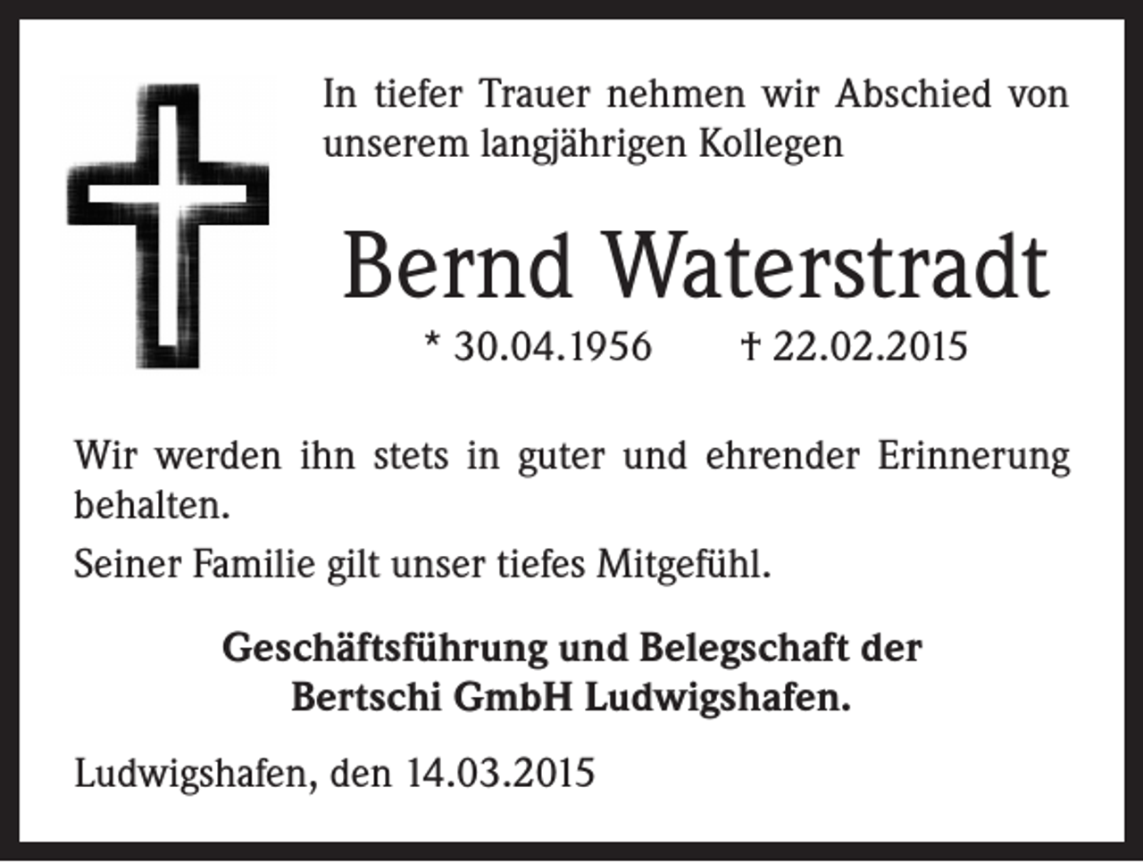 <p>In tiefer Trauer nehmen wir Abschied von<br />unserem langjährigen Kollegen</p><p>Bernd Waterstradt<br />* 30.04.1956 † 22.02.2015<br />Wir werden ihn stets in guter und ehrender Erinnerung<br />behalten.<br />Seiner Familie gilt unser tiefes Mitgefühl.<br />Geschäftsführung und Belegschaft der<br />Bertschi GmbH Ludwigshafen.<br />Ludwigshafen, den 14.03.2015</p>