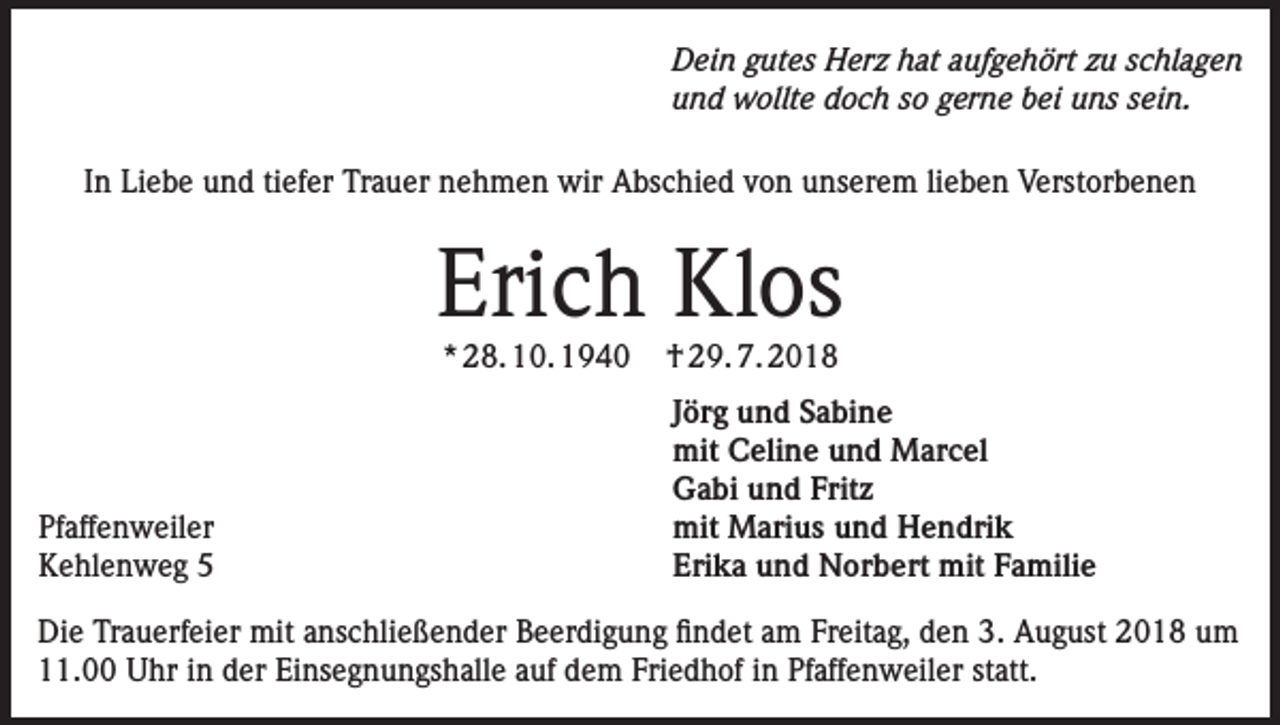 <p>Dein gutes Herz hat aufgehört zu schlagen<br />und wollte doch so gerne bei uns sein.<br />In Liebe und tiefer Trauer nehmen wir Abschied von unserem lieben Verstorbenen</p><p>Erich Klos<br />* 28. 10. 1940</p><p>Pfaffenweiler<br />Kehlenweg 5</p><p>† 29. 7. 2018</p><p>Jörg und Sabine<br />mit Celine und Marcel<br />Gabi und Fritz<br />mit Marius und Hendrik<br />Erika und Norbert mit Familie</p><p>Die Trauerfeier mit anschließender Beerdigung findet am Freitag, den 3. August 2018 um<br />11.00 Uhr in der Einsegnungshalle auf dem Friedhof in Pfaffenweiler statt.</p>