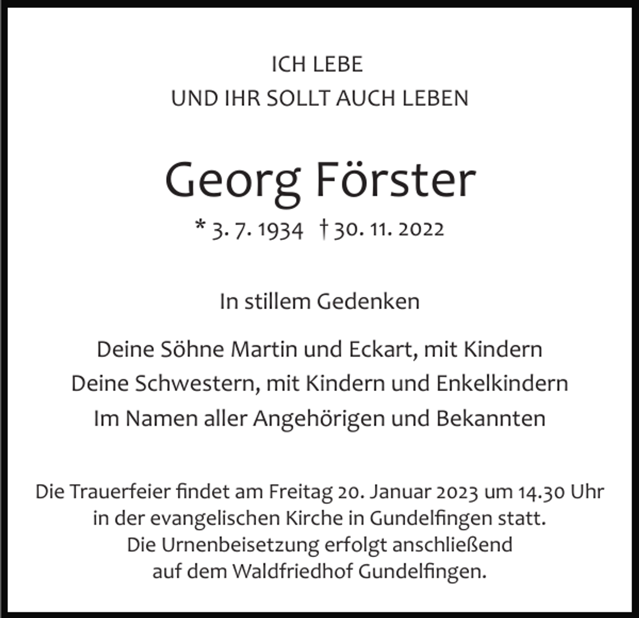 <p>ICH LEBE<br />UND IHR SOLLT AUCH LEBEN</p><p>Georg Förster<br />* 3. 7. 1934 † 30. 11. 2022<br />In stillem Gedenken<br />Deine Söhne Martin und Eckart, mit Kindern<br />Deine Schwestern, mit Kindern und Enkelkindern<br />Im Namen aller Angehörigen und Bekannten<br />Die Trauerfeier ﬁndet am Freitag 20. Januar 2023 um 14.30 Uhr<br />in der evangelischen Kirche in Gundelﬁngen statt.<br />Die Urnenbeisetzung erfolgt anschließend<br />auf dem Waldfriedhof Gundelﬁngen.</p>