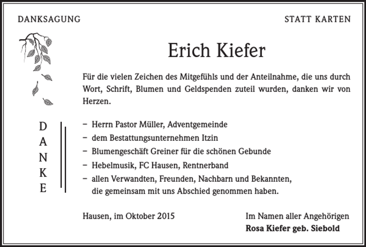 <p>DANKSAGUNG</p><p>STATT KARTEN</p><p>Erich Kiefer<br />Für die vielen Zeichen des Mitgefühls und der Anteilnahme, die uns durch<br />Wort, Schrift, Blumen und Geldspenden zuteil wurden, danken wir von<br />Herzen.</p><p>D<br />A<br />N<br />K<br />E</p><p>– Herrn Pastor Müller, Adventgemeinde<br />– dem Bestattungsunternehmen Itzin<br />– Blumengeschäft Greiner für die schönen Gebunde<br />– Hebelmusik, FC Hausen, Rentnerband<br />– allen Verwandten, Freunden, Nachbarn und Bekannten,<br />die gemeinsam mit uns Abschied genommen haben.<br />Hausen, im Oktober 2015</p><p>Im Namen aller Angehörigen<br />Rosa Kiefer geb. Siebold</p>