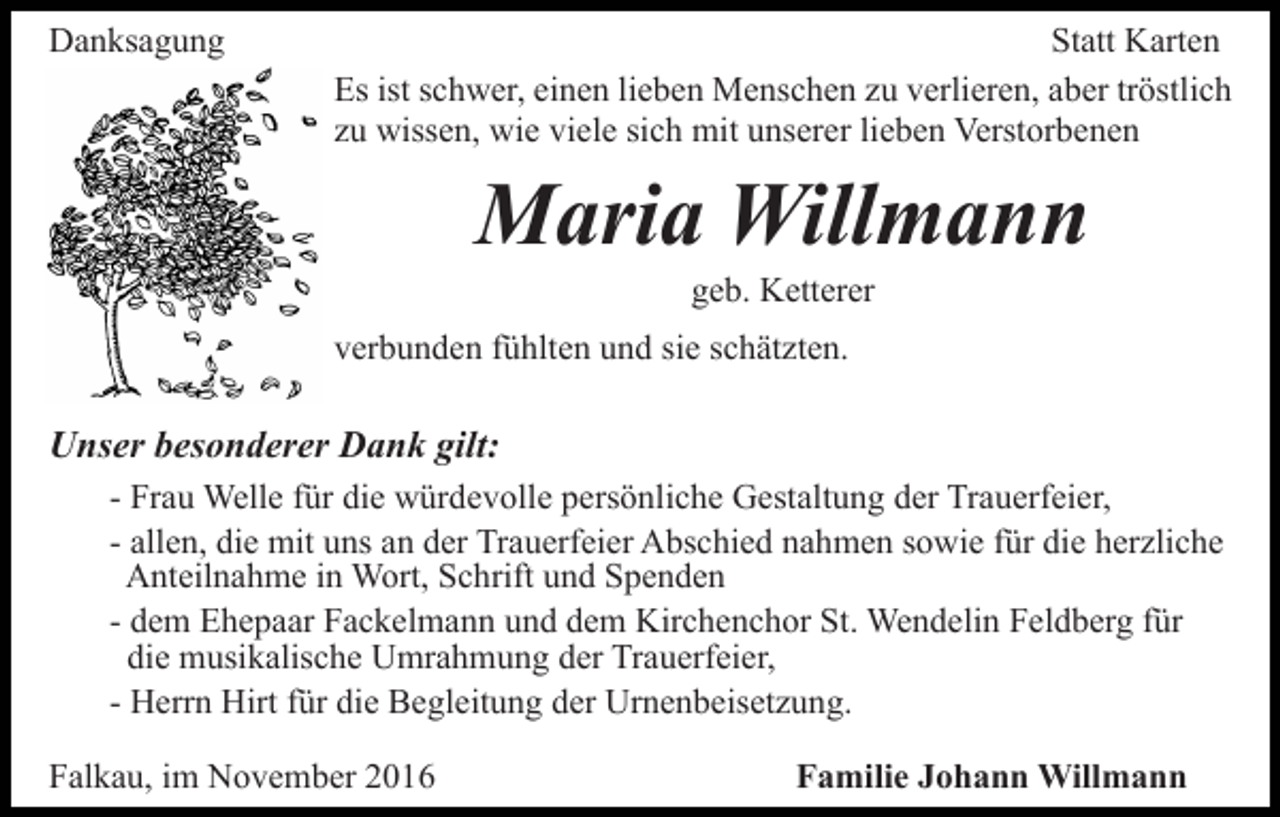 <p>Danksagung</p><p>Statt Karten<br />Es ist schwer, einen lieben Menschen zu verlieren, aber tröstlich<br />zu wissen, wie viele sich mit unserer lieben Verstorbenen</p><p>Maria Willmann<br />geb. Ketterer<br />verbunden fühlten und sie schätzten.</p><p>Unser besonderer Dank gilt:<br />- Frau Welle für die würdevolle persönliche Gestaltung der Trauerfeier,<br />- allen, die mit uns an der Trauerfeier Abschied nahmen sowie für die herzliche<br />Anteilnahme in Wort, Schrift und Spenden<br />- dem Ehepaar Fackelmann und dem Kirchenchor St. Wendelin Feldberg für<br />die musikalische Umrahmung der Trauerfeier,<br />- Herrn Hirt für die Begleitung der Urnenbeisetzung.<br />Falkau, im November 2016</p><p>Familie Johann Willmann</p>