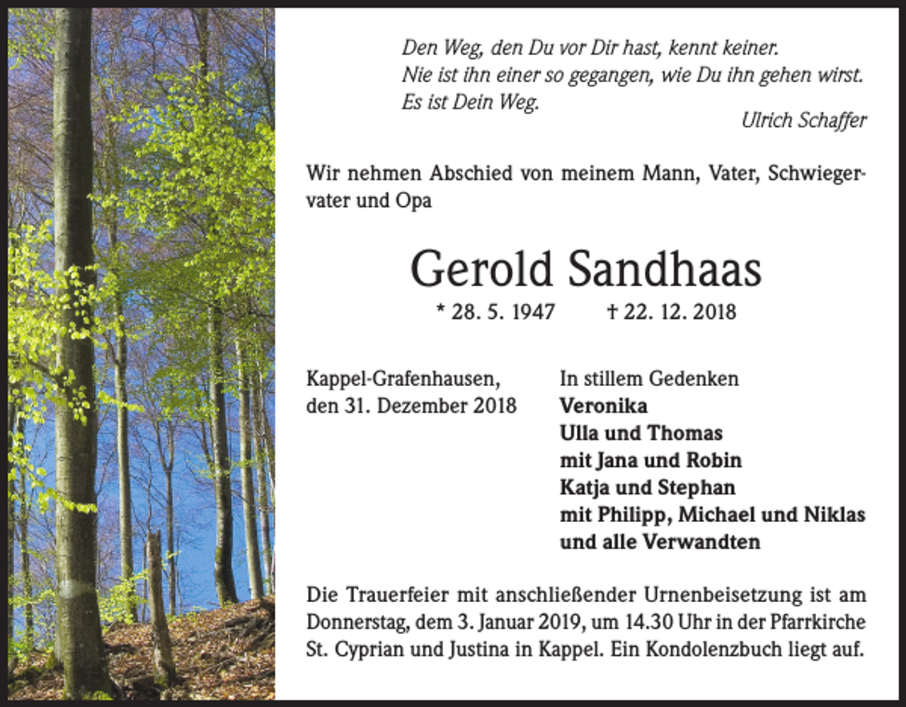 <p>Den Weg, den Du vor Dir hast, kennt keiner.<br />Nie ist ihn einer so gegangen, wie Du ihn gehen wirst.<br />Es ist Dein Weg.</p><p>Ulrich Schaffer<br />Wir nehmen Abschied von meinem Mann, Vater, Schwiegervater und Opa</p><p>Gerold Sandhaas<br />* 28. 5. 1947</p><p>Kappel-Grafenhausen,<br />den 31. Dezember 2018</p><p>† 22. 12. 2018</p><p>In stillem Gedenken<br />Veronika<br />Ulla und Thomas<br />mit Jana und Robin<br />Katja und Stephan<br />mit Philipp, Michael und Niklas<br />und alle Verwandten</p><p>Die Trauerfeier mit anschließender Urnenbeisetzung ist am<br />Donnerstag, dem 3. Januar 2019, um 14.30 Uhr in der Pfarrkirche<br />St. Cyprian und Justina in Kappel. Ein Kondolenzbuch liegt auf.</p>