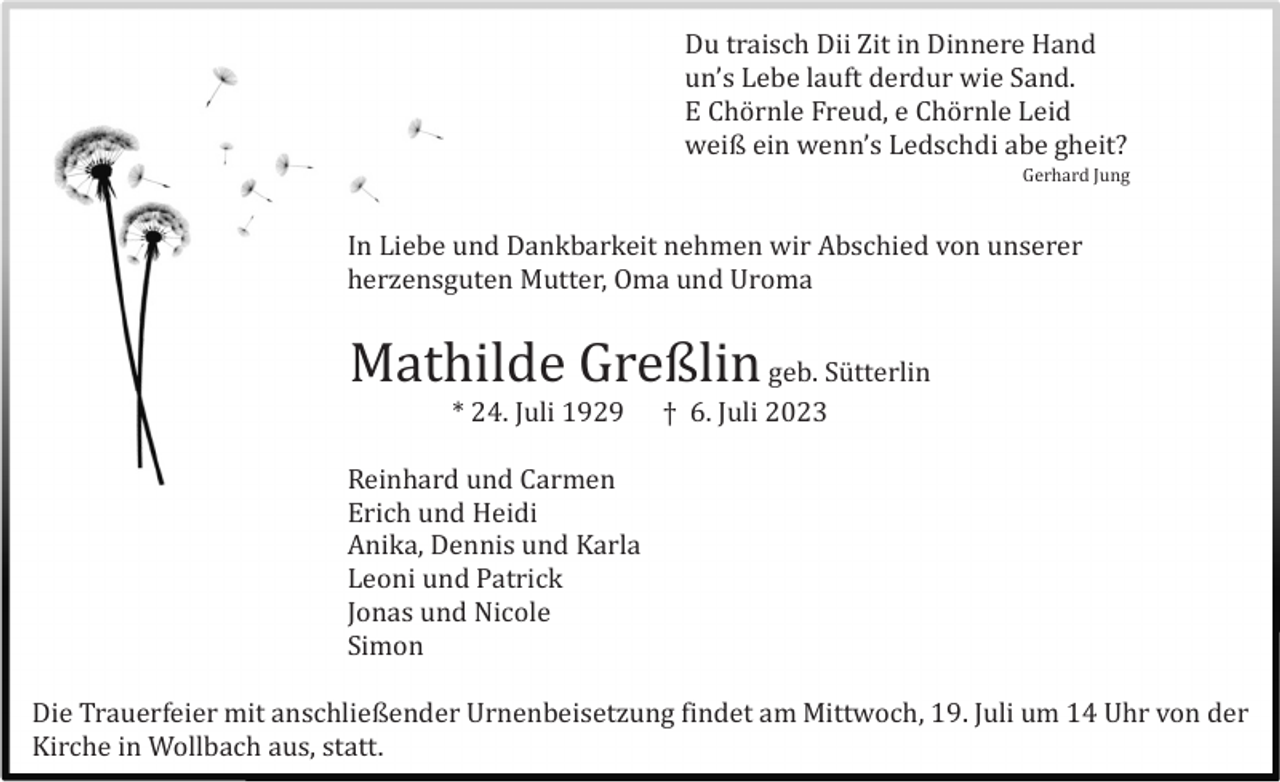 <p>Du traisch Dii Zit in Dinnere Hand<br />un’s Lebe lauft derdur wie Sand.<br />E Chö rnle Freud, e Chö rnle Leid<br />weiß ein wenn’s Ledschdi abe gheit?<br />Gerhard Jung</p><p>In Liebe und Dankbarkeit nehmen wir Abschied von unserer<br />herzensguten Mutter, Oma und Uroma</p><p>Mathilde Greßlin geb. Sü tterlin<br />* 24. Juli 1929</p><p>† 6. Juli 2023</p><p>Reinhard und Carmen<br />Erich und Heidi<br />Anika, Dennis und Karla<br />Leoni und Patrick<br />Jonas und Nicole<br />Simon<br />Die Trauerfeier mit anschließender Urnenbeisetzung findet am Mittwoch, 19. Juli um 14 Uhr von der<br />Kirche in Wollbach aus, statt.</p>