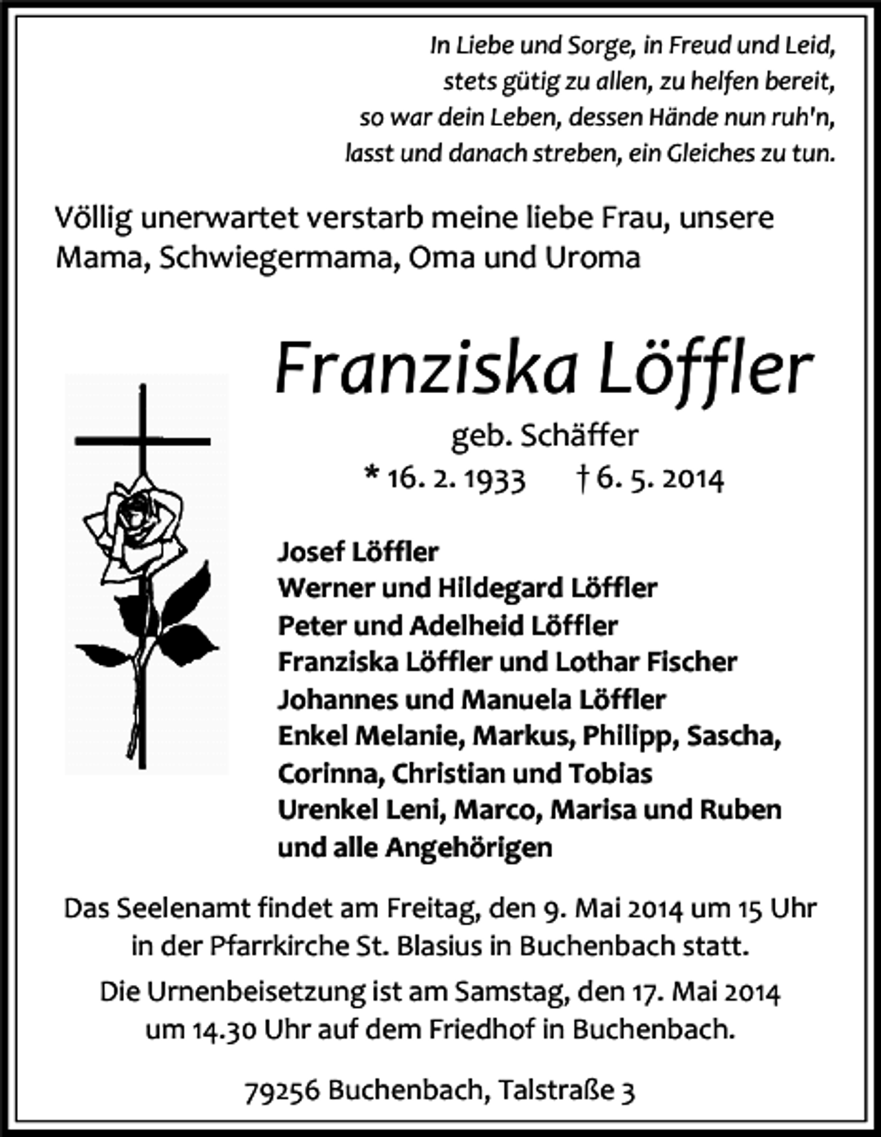 <p>In Liebe und Sorge, in Freud und Leid,<br />stets gütig zu allen, zu helfen bereit,<br />so war dein Leben, dessen Hände nun ruh'n,<br />lasst und danach streben, ein Gleiches zu tun.</p><p>Völlig unerwartet verstarb meine liebe Frau, unsere<br />Mama, Schwiegermama, Oma und Uroma</p><p>Franziska Löffler<br />geb. Schäffer<br />* 16. 2. 1933<br />† 6. 5. 2014</p><p>Josef Löffler<br />Werner und Hildegard Löffler<br />Peter und Adelheid Löffler<br />Franziska Löffler und Lothar Fischer<br />Johannes und Manuela Löffler<br />Enkel Melanie, Markus, Philipp, Sascha,<br />Corinna, Christian und Tobias<br />Urenkel Leni, Marco, Marisa und Ruben<br />und alle Angehörigen<br />Das Seelenamt findet am Freitag, den 9. Mai 2014 um 15 Uhr<br />in der Pfarrkirche St. Blasius in Buchenbach statt.<br />Die Urnenbeisetzung ist am Samstag, den 17. Mai 2014<br />um 14.30 Uhr auf dem Friedhof in Buchenbach.<br />79256 Buchenbach, Talstraße 3</p>