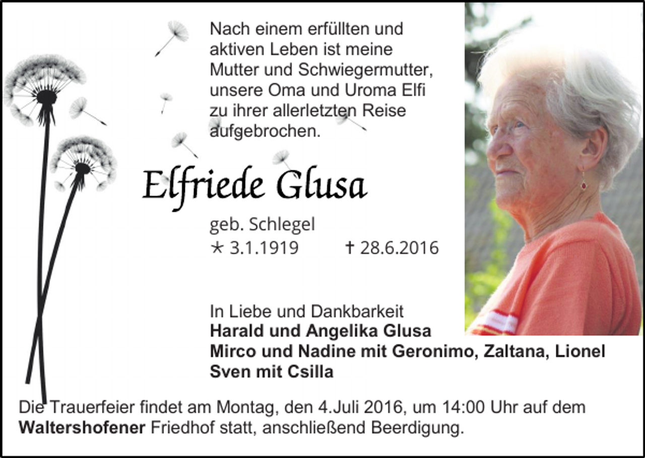 <p>Nach einem erfüllten und<br />aktiven Leben ist meine<br />Mutter und Schwiegermutter,<br />unsere Oma und Uroma Elfi<br />zu ihrer allerletzten Reise<br />aufgebrochen.</p><p>geb. Schlegel<br /> 3.1.1919</p><p> 28.6.2016</p><p>In Liebe und Dankbarkeit<br />Harald und Angelika Glusa<br />Mirco und Nadine mit Geronimo, Zaltana, Lionel<br />Sven mit Csilla<br />Die Trauerfeier findet am Montag, den 4.Juli 2016, um 14:00 Uhr auf dem<br />Waltershofener Friedhof statt, anschließend Beerdigung.</p>