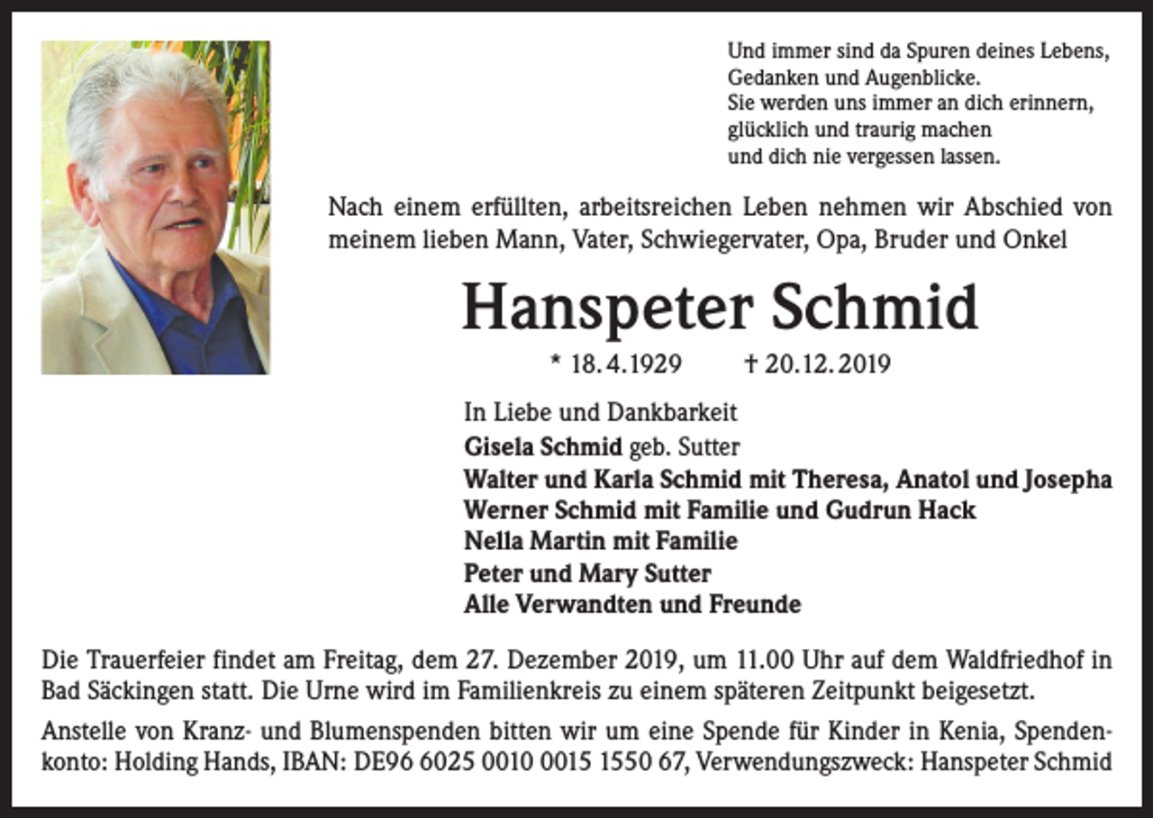 <p>Und immer sind da Spuren deines Lebens,<br />Gedanken und Augenblicke.<br />Sie werden uns immer an dich erinnern,<br />glücklich und traurig machen<br />und dich nie vergessen lassen.</p><p>Nach einem erfüllten, arbeitsreichen Leben nehmen wir Abschied von<br />meinem lieben Mann, Vater, Schwiegervater, Opa, Bruder und Onkel</p><p>Hanspeter Schmid<br />* 18. 4.1929</p><p>† 20.12. 2019</p><p>In Liebe und Dankbarkeit<br />Gisela Schmid geb. Sutter<br />Walter und Karla Schmid mit Theresa, Anatol und Josepha<br />Werner Schmid mit Familie und Gudrun Hack<br />Nella Martin mit Familie<br />Peter und Mary Sutter<br />Alle Verwandten und Freunde<br />Die Trauerfeier findet am Freitag, dem 27. Dezember 2019, um 11.00 Uhr auf dem Waldfriedhof in<br />Bad Säckingen statt. Die Urne wird im Familienkreis zu einem späteren Zeitpunkt beigesetzt.<br />Anstelle von Kranz- und Blumenspenden bitten wir um eine Spende für Kinder in Kenia, Spendenkonto: Holding Hands, IBAN: DE9025 001050 67, Verwendungszweck: Hanspeter Schmid</p>