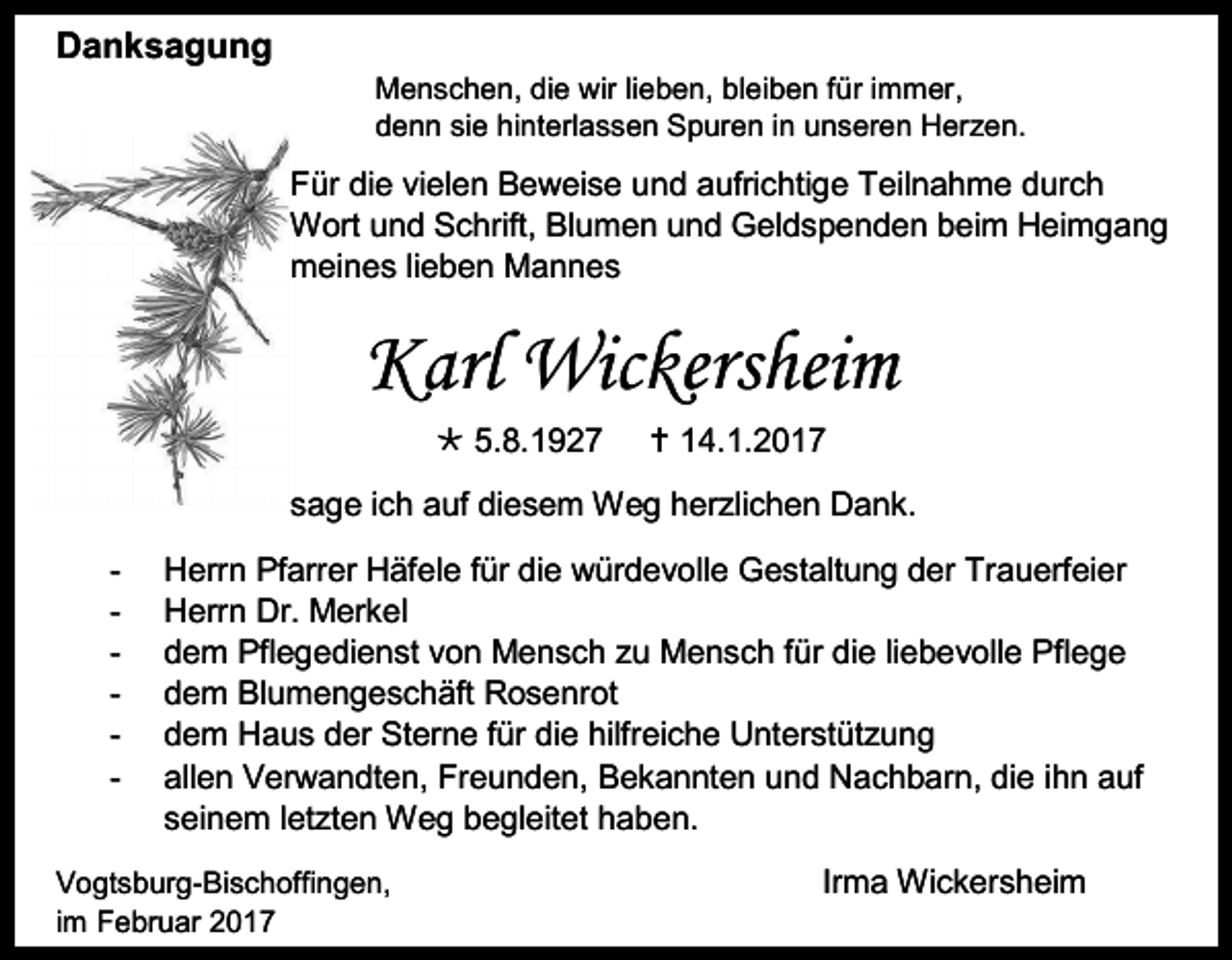 <p>Danksagung<br />Menschen, die wir lieben, bleiben für immer,<br />denn sie hinterlassen Spuren in unseren Her en.</p><p>Für die vielen Beweise und aufrichtige Teilnahme durch<br />Wort und Schrift, Blumen und Geldspenden beim Heimgang<br />meines lieben Mannes</p><p>Karl Wickersheim<br /> 5.8.1927</p><p> 14.1.2017</p><p>sage ich auf diesem Weg her lichen Dank.<br />-</p><p>Herrn Pfarrer Häfele für die würdevolle Gestaltung der Trauerfeier<br />Herrn Dr. Merkel<br />dem Pflegedienst von Mensch u Mensch für die liebevolle Pflege<br />dem Blumengeschäft Rosenrot<br />dem Haus der Sterne für die hilfreiche Unterstüt ung<br />allen Verwandten, Freunden, Bekannten und Nachbarn, die ihn auf<br />seinem let ten Weg begleitet haben.</p><p>Vogtsburg-Bischoffingen,<br />im Februar 2017</p><p>Irma Wickersheim</p>