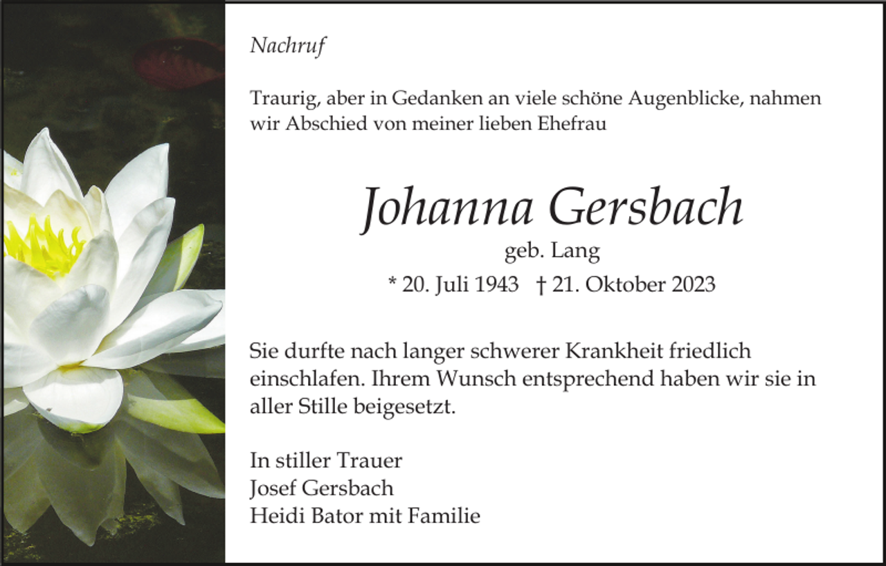 <p>Nachruf<br />Traurig, aber in Gedanken an viele schöne Augenblicke, nahmen<br />wir Abschied von meiner lieben Ehefrau</p><p>Johanna Gersbach<br />geb. Lang</p><p>* 20. Juli 1943 † 21. Oktober 2023<br />Sie durfte nach langer schwerer Krankheit friedlich<br />einschlafen. Ihrem Wunsch entsprechend haben wir sie in<br />aller Stille beigesetzt.<br />In stiller Trauer<br />Josef Gersbach<br />Heidi Bator mit Familie</p>