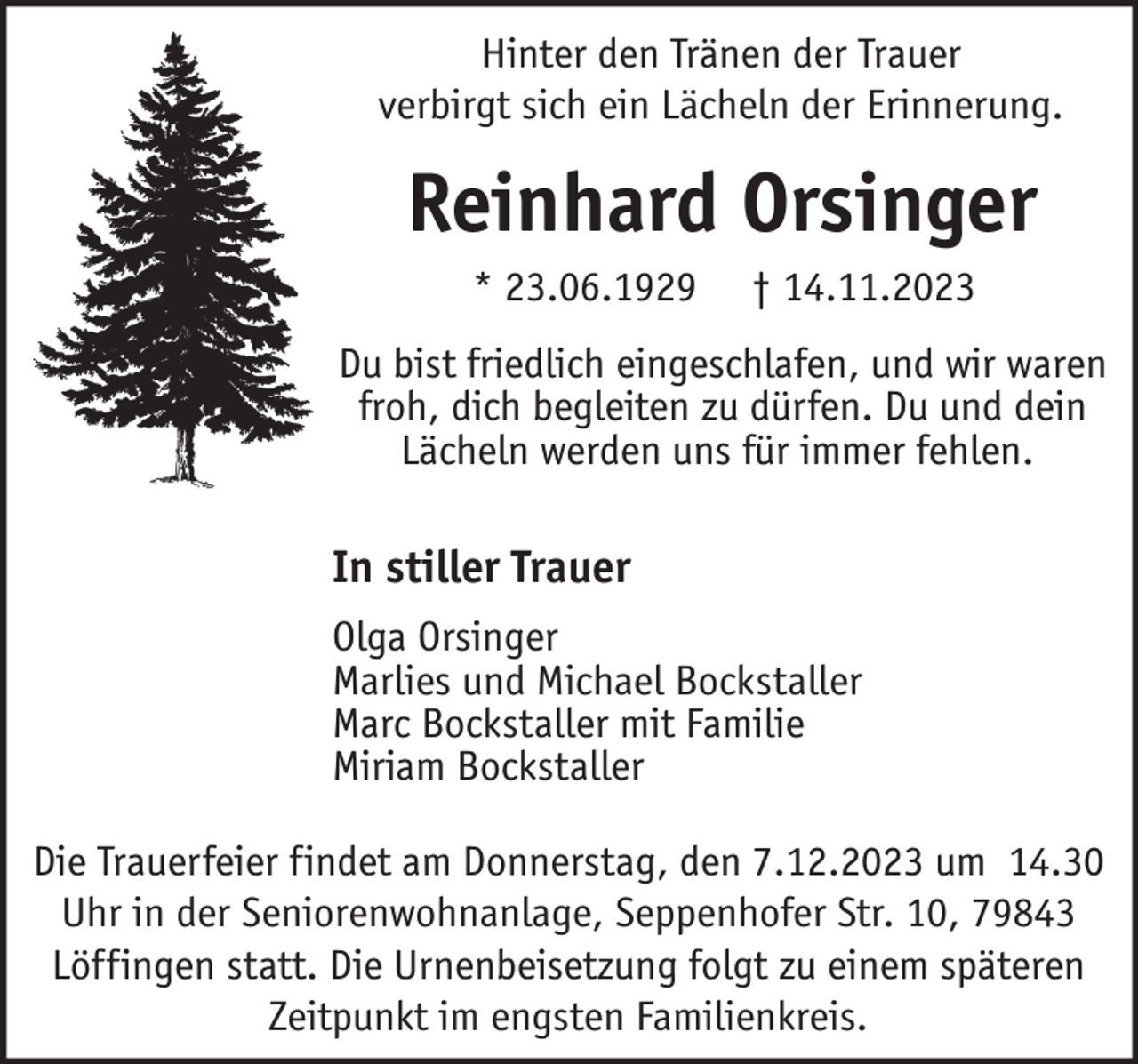 <p>Hinter den Tränen der Trauer<br />verbirgt sich ein Lächeln der Erinnerung.</p><p>Reinhard Orsinger<br />* 23.06.1929</p><p>† 14.11.2023</p><p>Du bist friedlich eingeschlafen, und wir waren<br />froh, dich begleiten zu dürfen. Du und dein<br />Lächeln werden uns für immer fehlen.</p><p>In stiller Trauer<br />Olga Orsinger<br />Marlies und Michael Bockstaller<br />Marc Bockstaller mit Familie<br />Miriam Bockstaller<br />Die Trauerfeier findet am Donnerstag, den 7.12.2023 um 14.30<br />Uhr in der Seniorenwohnanlage, Seppenhofer Str. 10, 79843<br />Löffingen statt. Die Urnenbeisetzung folgt zu einem späteren<br />Zeitpunkt im engsten Familienkreis.</p>