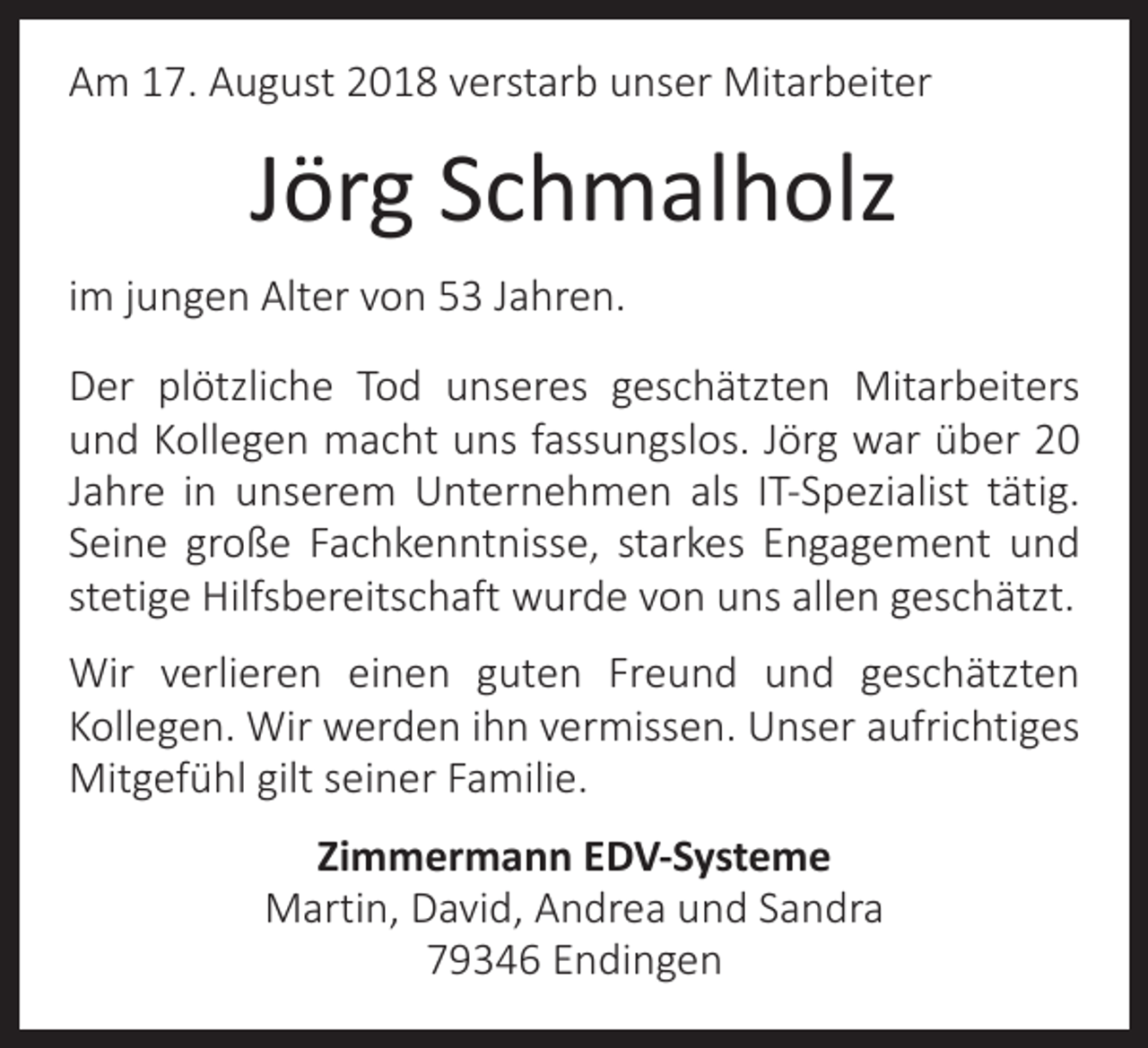 <p>Am 17. August 2018 verstarb unser Mitarbeiter</p><p>Jörg Schmalholz<br />im jungen Alter von 53 Jahren.<br />Der plötzliche Tod unseres geschätzten Mitarbeiters<br />und Kollegen macht uns fassungslos. Jörg war über 20<br />Jahre in unserem Unternehmen als IT-Spezialist tätig.<br />Seine große Fachkenntnisse, starkes Engagement und<br />stetige Hilfsbereitschaft wurde von uns allen geschätzt.<br />Wir verlieren einen guten Freund und geschätzten<br />Kollegen. Wir werden ihn vermissen. Unser aufrichtiges<br />Mitgefühl gilt seiner Familie.<br />Zimmermann EDV-Systeme<br />Martin, David, Andrea und Sandra<br />79346 Endingen</p>