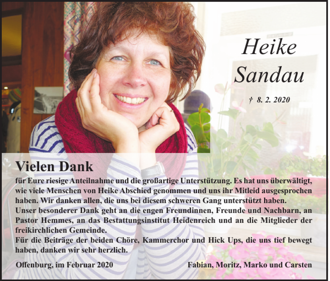 <p>Heike<br />Sandau<br />† 8. 2. 2020</p><p>Vielen Dank</p><p>für Eure riesige Anteilnahme und die großartige Unterstützung. Es hat uns überwältigt,<br />wie viele Menschen von Heike Abschied genommen und uns ihr Mitleid ausgesprochen<br />haben. Wir danken allen, die uns bei diesem schweren Gang unterstützt haben.<br />Unser besonderer Dank geht an die engen Freundinnen, Freunde und Nachbarn, an<br />Pastor Hemmes, an das Bestattungsinstitut Heidenreich und an die Mitglieder der<br />freikirchlichen Gemeinde.<br />Für die Beiträge der beiden Chöre, Kammerchor und Hick Ups, die uns tief bewegt<br />haben, danken wir sehr herzlich.<br />Offenburg, im Februar 2020</p><p>Fabian, Moritz, Marko und Carsten</p>
