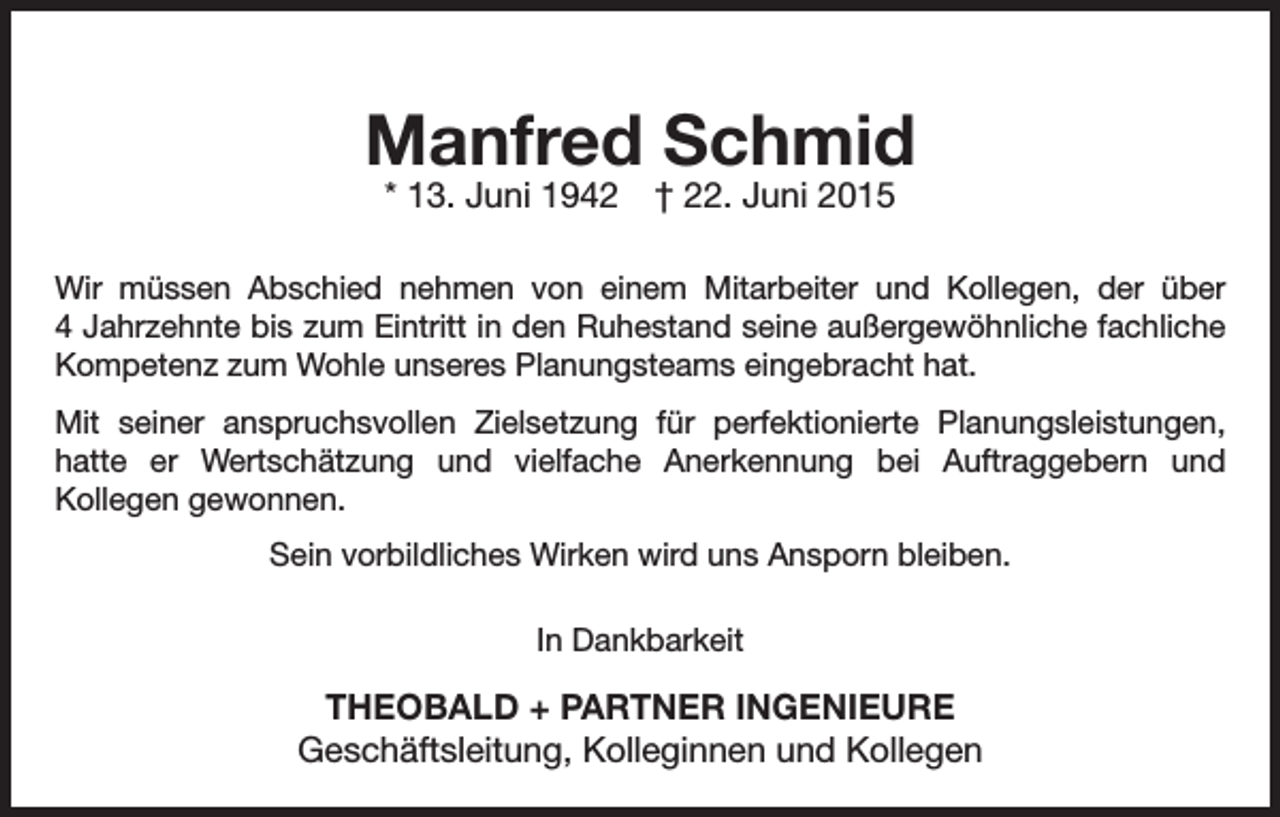 <p>Manfred Schmid<br />* 13. Juni 1942 † 22. Juni 2015</p><p>Wir müssen Abschied nehmen von einem Mitarbeiter und Kollegen, der über<br />4 Jahrzehnte bis zum Eintritt in den Ruhestand seine außergewöhnliche fachliche<br />Kompetenz zum Wohle unseres Planungsteams eingebracht hat.<br />Mit seiner anspruchsvollen Zielsetzung für perfektionierte Planungs­<br />leistungen,<br />hatte er Wertschätzung und vielfache Anerkennung bei Auftraggebern und<br />Kollegen gewonnen.<br />Sein vorbildliches Wirken wird uns Ansporn bleiben.<br />In Dankbarkeit</p><p>THEOBALD + PARTNER INGENIEURE<br />Geschäftsleitung, Kolleginnen und Kollegen</p>