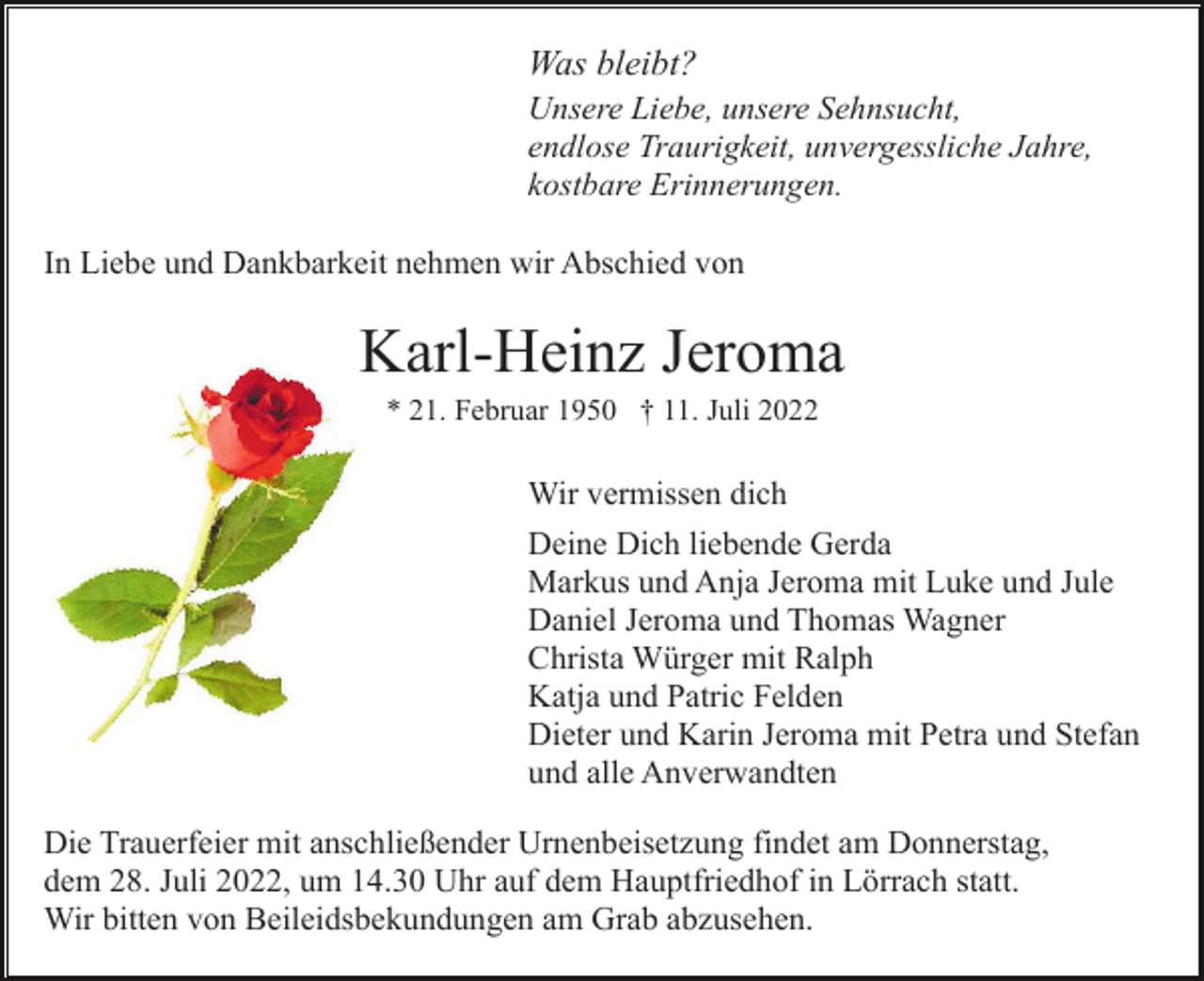 <p>Was bleibt?<br />Unsere Liebe, unsere Sehnsucht,<br />endlose Traurigkeit, unvergessliche Jahre,<br />kostbare Erinnerungen.<br />In Liebe und Dankbarkeit nehmen wir Abschied von</p><p>Karl-Heinz Jeroma<br />* 21. Februar 1950 † 11. Juli 2022</p><p>Wir vermissen dich<br />Deine Dich liebende Gerda<br />Markus und Anja Jeroma mit Luke und Jule<br />Daniel Jeroma und Thomas Wagner<br />Christa Würger mit Ralph<br />Katja und Patric Felden<br />Dieter und Karin Jeroma mit Petra und Stefan<br />und alle Anverwandten<br />Die Trauerfeier mit anschließender Urnenbeisetzung findet am Donnerstag,<br />dem 28. Juli 2022, um 14.30 Uhr auf dem Hauptfriedhof in Lörrach statt.<br />Wir bitten von Beileidsbekundungen am Grab abzusehen.</p>