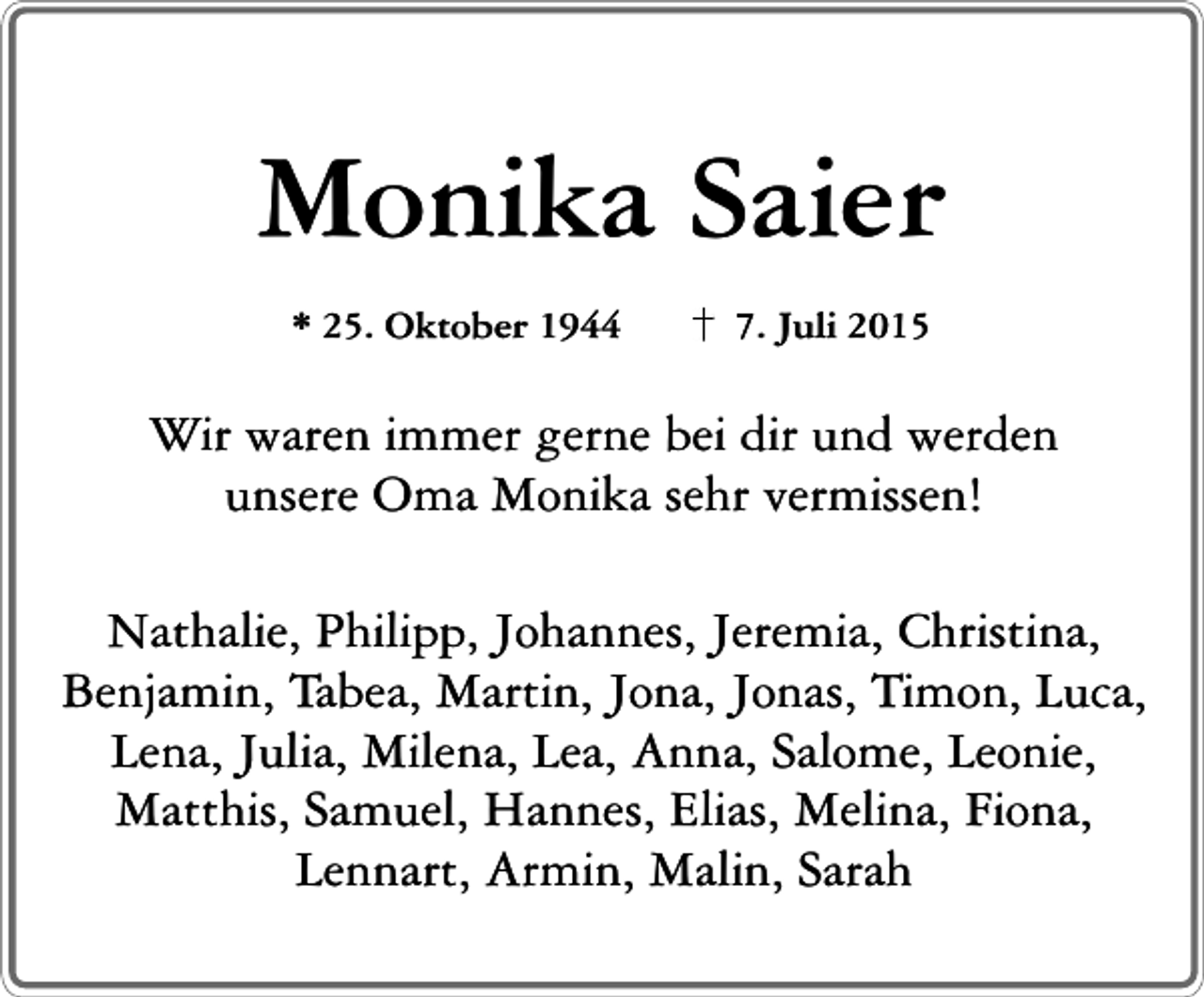 <p>Monika Saier<br />* 25. Oktober 1944</p><p>7. Juli 2015</p><p>Wir waren immer gerne bei dir und werden<br />unsere Oma Monika sehr vermissen!<br />Nathalie, Philipp, Johannes, Jeremia, Christina,<br />Benjamin, Tabea, Martin, Jona, Jonas, Timon, Luca,<br />Lena, Julia, Milena, Lea, Anna, Salome, Leonie,<br />Matthis, Samuel, Hannes, Elias, Melina, Fiona,<br />Lennart, Armin, Malin, Sarah</p>