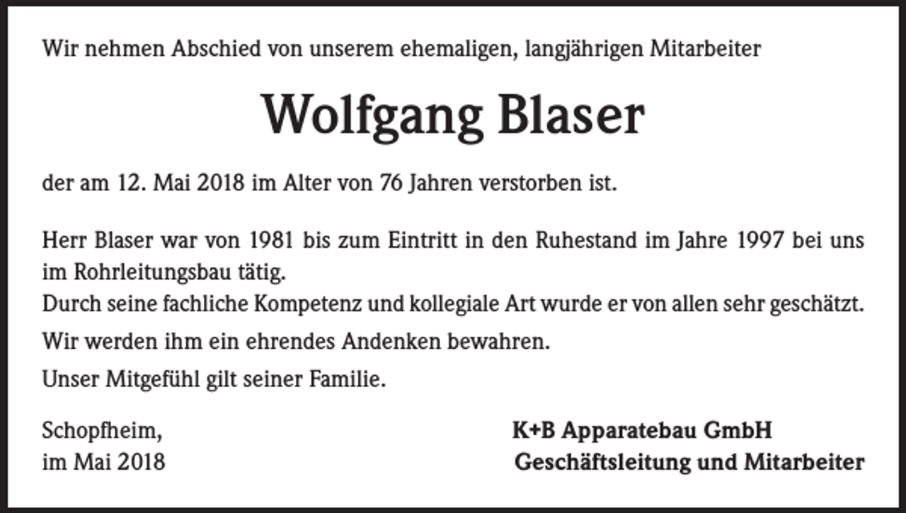 <p>Wir nehmen Abschied von unserem ehemaligen, langjährigen Mitarbeiter</p><p>Wolfgang Blaser<br />der am 12. Mai 2018 im Alter von 76 Jahren verstorben ist.<br />Herr Blaser war von 1981 bis zum Eintritt in den Ruhestand im Jahre 1997 bei uns<br />im Rohrleitungsbau tätig.<br />Durch seine fachliche Kompetenz und kollegiale Art wurde er von allen sehr geschätzt.<br />Wir werden ihm ein ehrendes Andenken bewahren.<br />Unser Mitgefühl gilt seiner Familie.<br />Schopfheim,<br />im Mai 2018</p><p>K+B Apparatebau GmbH<br />Geschäftsleitung und Mitarbeiter</p>