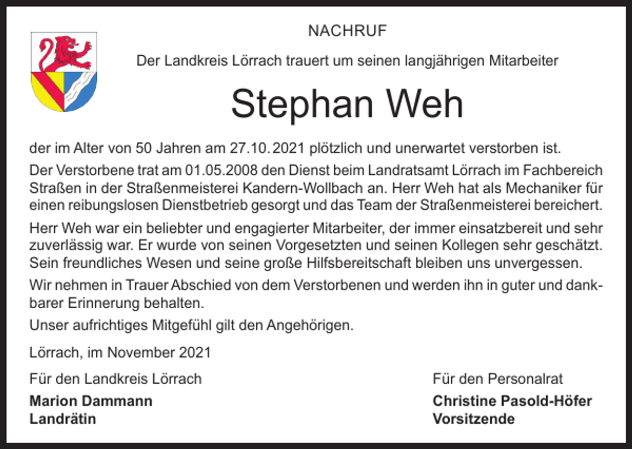 <p>NACHRUF<br />Der Landkreis Lörrach trauert um seinen langjährigen Mitarbeiter</p><p>Stephan Weh<br />der im Alter von 50 Jahren am 27.10. 2021 plötzlich und unerwartet verstorben ist.<br />Der Verstorbene trat am 01.05.2008 den Dienst beim Landratsamt Lörrach im Fachbereich<br />Straßen in der Straßenmeisterei Kandern-Wollbach an. Herr Weh hat als Mechaniker für<br />einen reibungslosen Dienstbetrieb gesorgt und das Team der Straßenmeisterei bereichert.<br />Herr Weh war ein beliebter und engagierter Mitarbeiter, der immer einsatzbereit und sehr<br />zuverlässig war. Er wurde von seinen Vorgesetzten und seinen Kollegen sehr geschätzt.<br />Sein freundliches Wesen und seine große Hilfsbereitschaft bleiben uns unvergessen.<br />Wir nehmen in Trauer Abschied von dem Verstorbenen und werden ihn in guter und dankbarer Erinnerung behalten.<br />Unser aufrichtiges Mitgefühl gilt den Angehörigen.<br />Lörrach, im November 2021<br />Für den Landkreis Lörrach<br />Für den Personalrat<br />Marion Dammann<br />Christine Pasold-Höfer<br />Landrätin Vorsitzende</p>