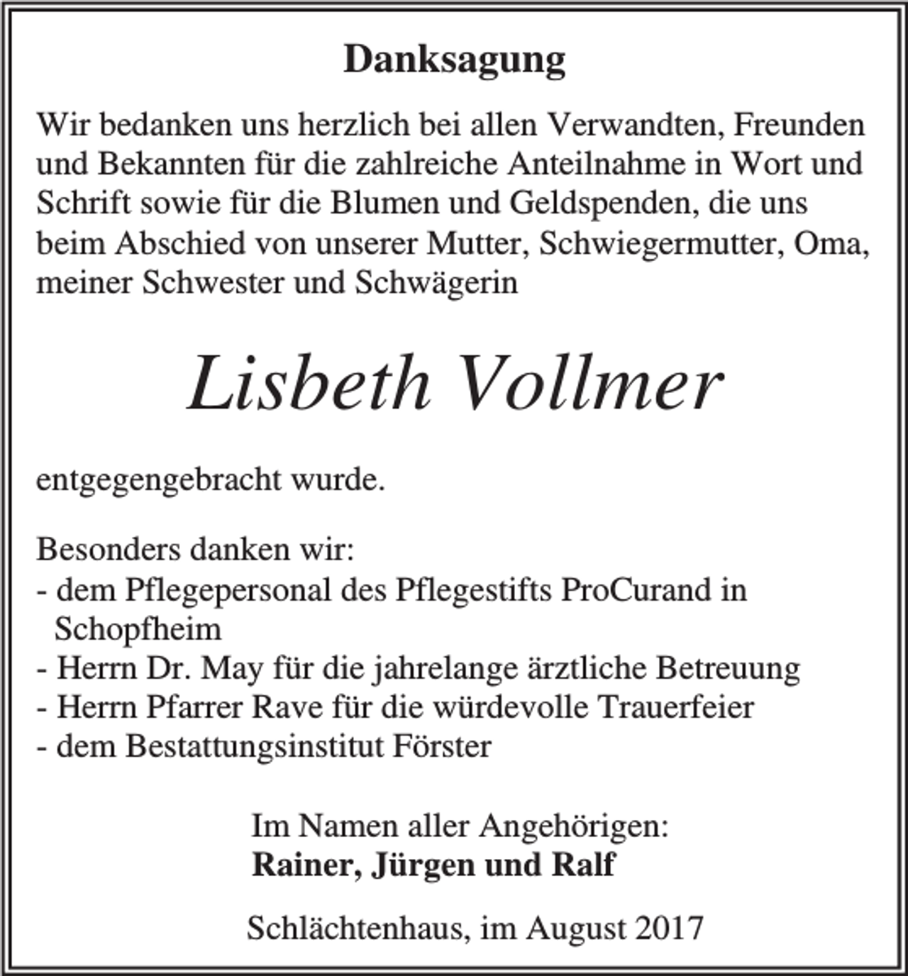 <p>Danksagung<br />Wir bedanken uns herzlich bei allen Verwandten, Freunden<br />und Bekannten für die zahlreiche Anteilnahme in Wort und<br />Schrift sowie für die Blumen und Geldspenden, die uns<br />beim Abschied von unserer Mutter, Schwiegermutter, Oma,<br />meiner Schwester und Schwägerin</p><p>Lisbeth Vollmer<br />entgegengebracht wurde.<br />Besonders danken wir:<br />- dem Pflegepersonal des Pflegestifts ProCurand in<br />Schopfheim<br />- Herrn Dr. May für die jahrelange ärztliche Betreuung<br />- Herrn Pfarrer Rave für die würdevolle Trauerfeier<br />- dem Bestattungsinstitut Förster<br />Im Namen aller Angehörigen:<br />Rainer, Jürgen und Ralf<br />Schlächtenhaus, im August 2017</p>