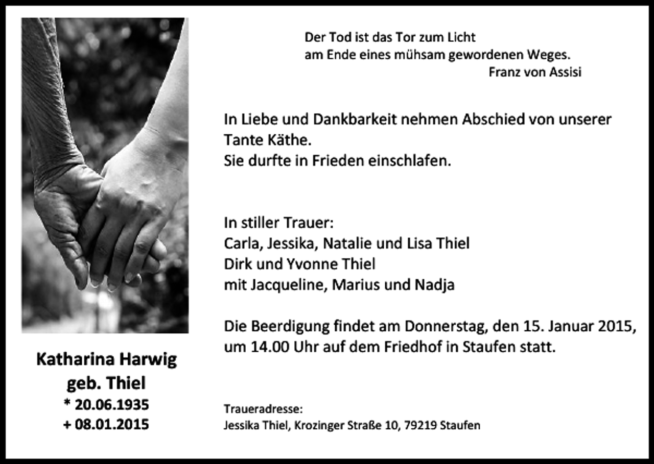 <p>Der Tod ist das Tor zum Licht<br />am Ende eines mühsam gewordenen Weges.<br />Franz von Assisi</p><p>In Liebe und Dankbarkeit nehmen Abschied von unserer<br />Tante Käthe.<br />Sie durfte in Frieden einschlafen.<br />In stiller Trauer:<br />Carla, Jessika, Natalie und Lisa Thiel<br />Dirk und Yvonne Thiel<br />mit Jacqueline, Marius und Nadja</p><p>Katharina Harwig<br />geb. Thiel<br />* 20.06.1935<br />+ 08.01.2015</p><p>Die Beerdigung findet am Donnerstag, den 15. Januar 2015,<br />um 14.00 Uhr auf dem Friedhof in Staufen statt.</p><p>Traueradresse:<br />Jessika Thiel, Krozinger Straße 10, 79219 Staufen</p>