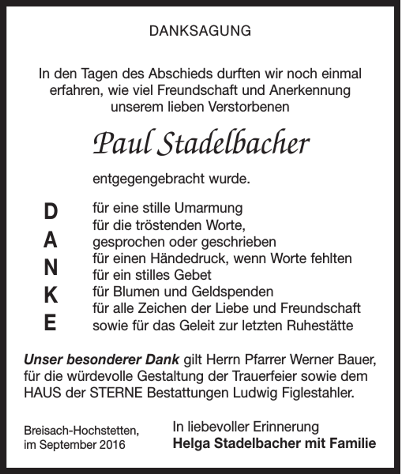 <p>Danksagung<br />In den Tagen des Abschieds durften wir noch einmal<br />­erfahren, wie viel Freundschaft und Anerkennung<br />unserem lieben Verstorbenen</p><p>Paul Stadelbacher<br />entgegengebracht wurde.</p><p>D<br />a<br />n<br />K<br />E</p><p>für eine stille Umarmung<br />für die tröstenden Worte,<br />gesprochen oder geschrieben<br />für einen Händedruck, wenn Worte fehlten<br />für ein stilles Gebet<br />für Blumen und Geldspenden<br />für alle Zeichen der Liebe und Freundschaft<br />sowie für das Geleit zur letzten Ruhestätte</p><p>Unser besonderer Dank gilt Herrn Pfarrer Werner ­Bauer,<br />für die würdevolle Gestaltung der Trauerfeier sowie dem<br />HAUS der STERNE Bestattungen Ludwig Figlestahler.<br />Breisach-Hochstetten,</p><p>im September 2016</p><p>In liebevoller Erinnerung<br />Helga Stadelbacher mit Familie</p>
