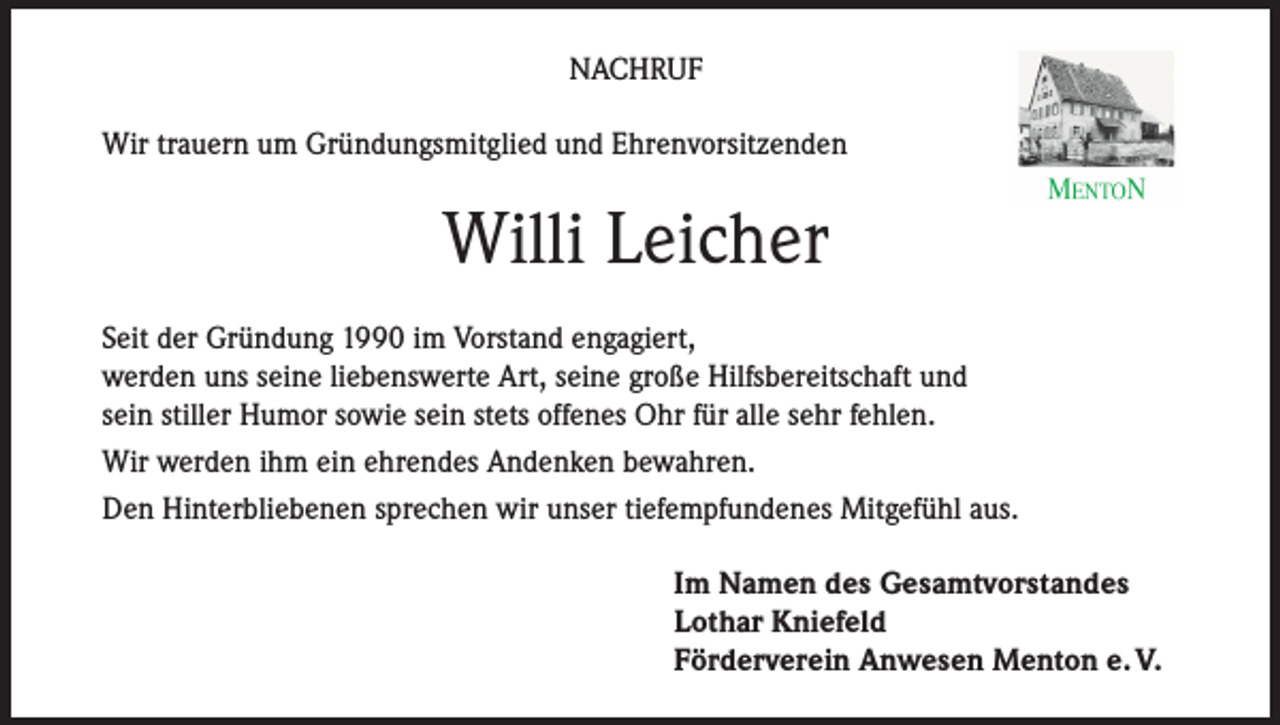 <p>NACHRUF<br />Wir trauern um Gründungsmitglied und Ehrenvorsitzenden</p><p>Willi Leicher<br />Seit der Gründung 1990 im Vorstand engagiert,<br />werden uns seine liebenswerte Art, seine große Hilfsbereitschaft und<br />sein stiller Humor sowie sein stets offenes Ohr für alle sehr fehlen.<br />Wir werden ihm ein ehrendes Andenken bewahren.<br />Den Hinterbliebenen sprechen wir unser tiefempfundenes Mitgefühl aus.<br />Im Namen des Gesamtvorstandes<br />Lothar Kniefeld<br />Förderverein Anwesen Menton e. V.</p>