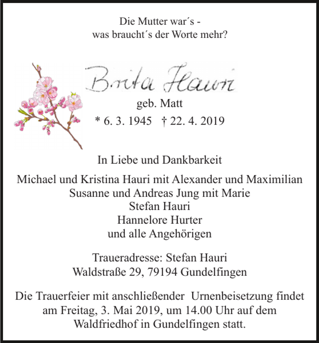<p>Die Mutter war´s was braucht´s der Worte mehr?</p><p>geb. Matt<br />* 6. 3. 1945 † 22. 4. 2019<br />In Liebe und Dankbarkeit<br />Michael und Kristina Hauri mit Alexander und Maximilian<br />Susanne und Andreas Jung mit Marie<br />Stefan Hauri<br />Hannelore Hurter<br />und alle Angehörigen<br />Traueradresse: Stefan Hauri<br />Waldstraße 29, 79194 Gundelfingen<br />Die Trauerfeier mit anschließender Urnenbeisetzung findet<br />am Freitag, 3. Mai 2019, um 14.00 Uhr auf dem<br />Waldfriedhof in Gundelfingen statt.</p>